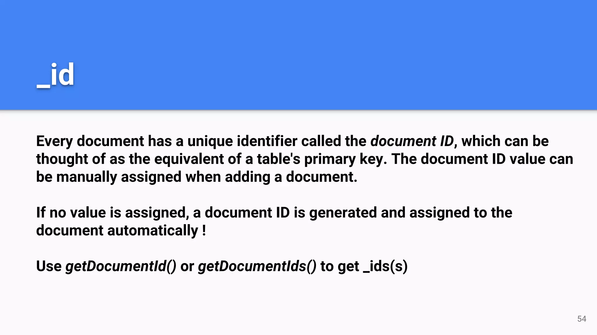 Every document has a unique identifier called the document ID, which can be
thought of as the equivalent of a table's primary key. The document ID value can
be manually assigned when adding a document.
If no value is assigned, a document ID is generated and assigned to the
document automatically !
Use getDocumentId() or getDocumentIds() to get _ids(s)
_id
54
 