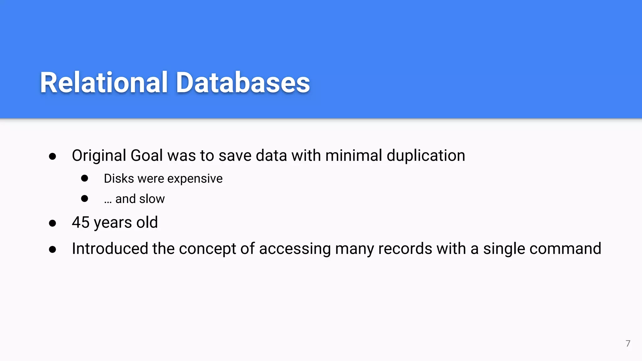 Relational Databases
● Original Goal was to save data with minimal duplication
● Disks were expensive
● … and slow
● 45 years old
● Introduced the concept of accessing many records with a single command
7
 