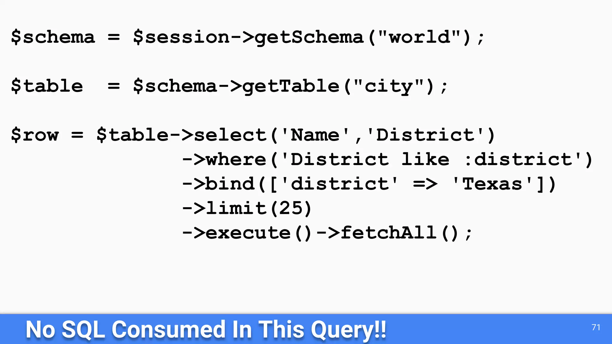 No SQL Consumed In This Query!! 71
$schema = $session->getSchema("world");
$table = $schema->getTable("city");
$row = $table->select('Name','District')
->where('District like :district')
->bind(['district' => 'Texas'])
->limit(25)
->execute()->fetchAll();
 