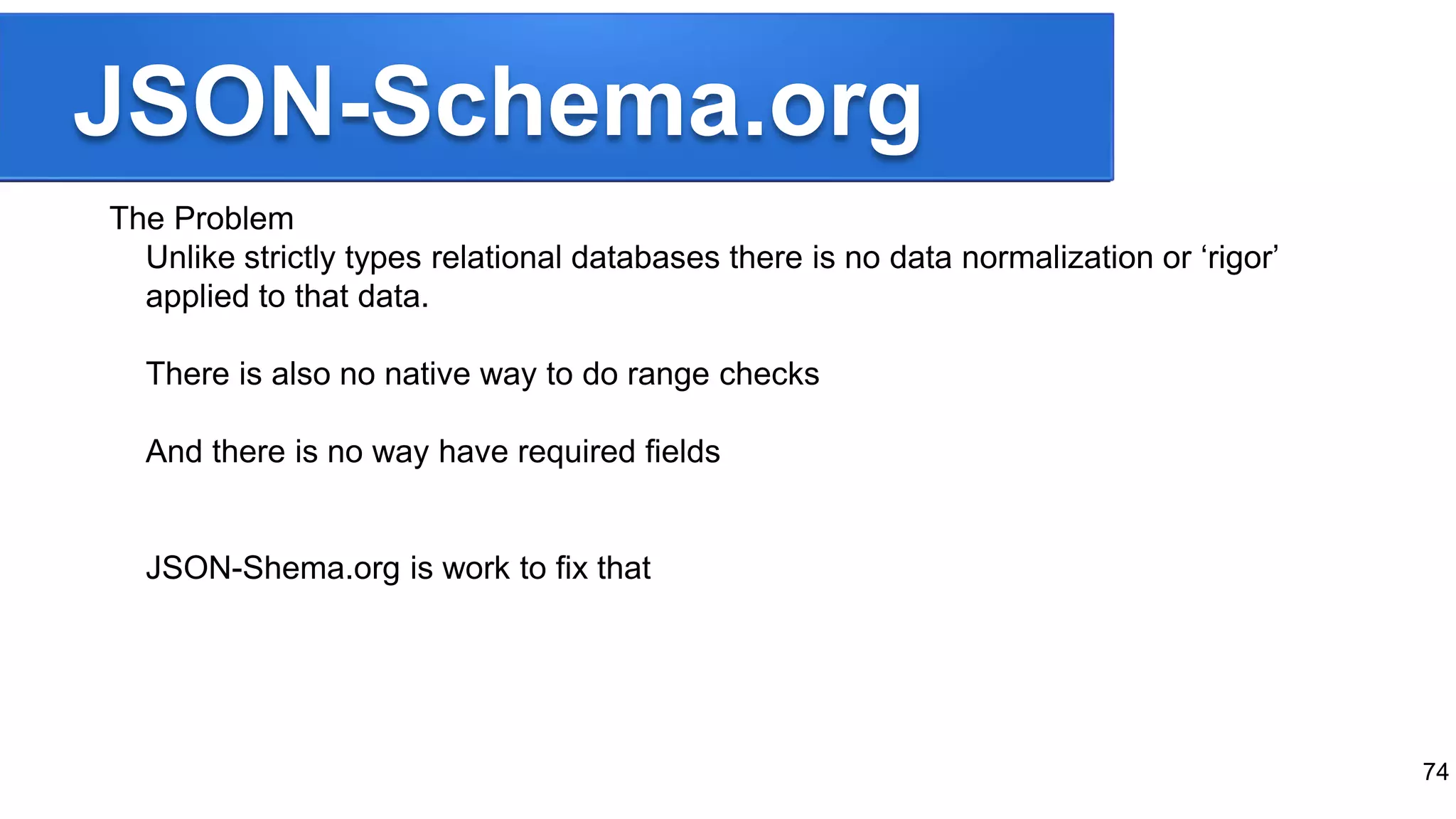 JSON-Schema.org
The Problem
Unlike strictly types relational databases there is no data normalization or ‘rigor’
applied to that data.
There is also no native way to do range checks
And there is no way have required fields
JSON-Shema.org is work to fix that
74
 