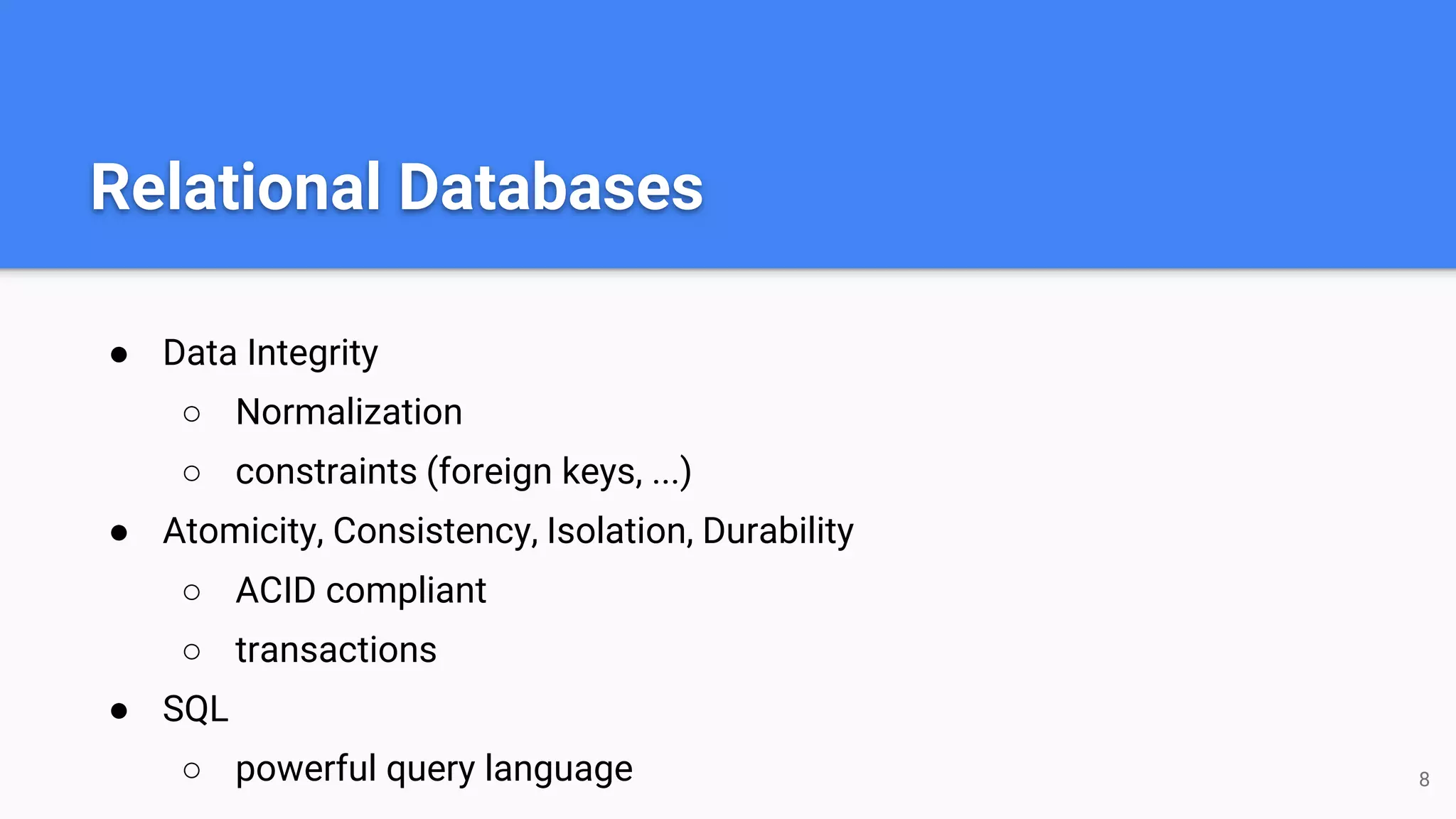 Relational Databases
● Data Integrity
○ Normalization
○ constraints (foreign keys, ...)
● Atomicity, Consistency, Isolation, Durability
○ ACID compliant
○ transactions
● SQL
○ powerful query language 8
 