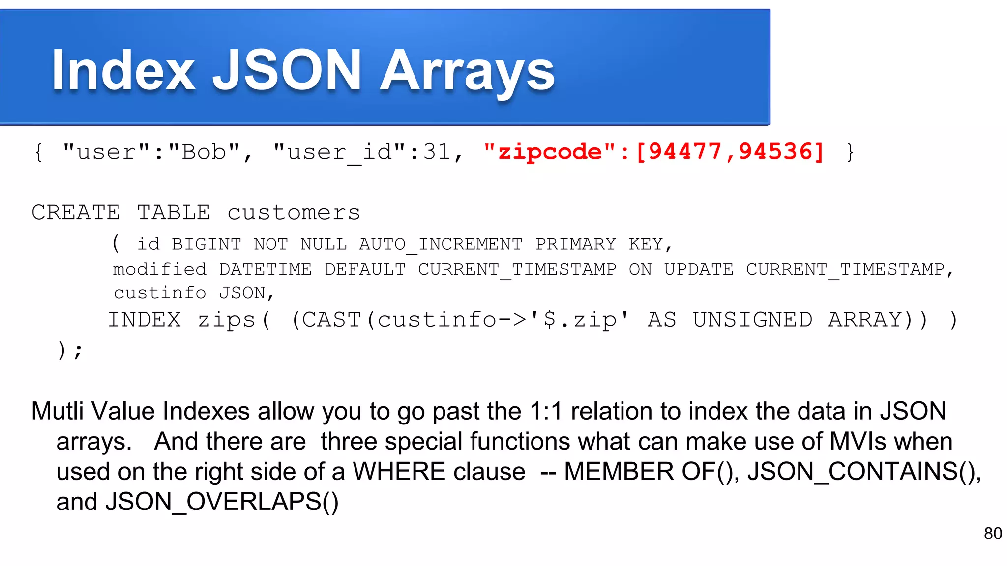 Index JSON Arrays
{ "user":"Bob", "user_id":31, "zipcode":[94477,94536] }
CREATE TABLE customers
( id BIGINT NOT NULL AUTO_INCREMENT PRIMARY KEY,
modified DATETIME DEFAULT CURRENT_TIMESTAMP ON UPDATE CURRENT_TIMESTAMP,
custinfo JSON,
INDEX zips( (CAST(custinfo->'$.zip' AS UNSIGNED ARRAY)) )
);
Mutli Value Indexes allow you to go past the 1:1 relation to index the data in JSON
arrays. And there are three special functions what can make use of MVIs when
used on the right side of a WHERE clause -- MEMBER OF(), JSON_CONTAINS(),
and JSON_OVERLAPS()
80
 