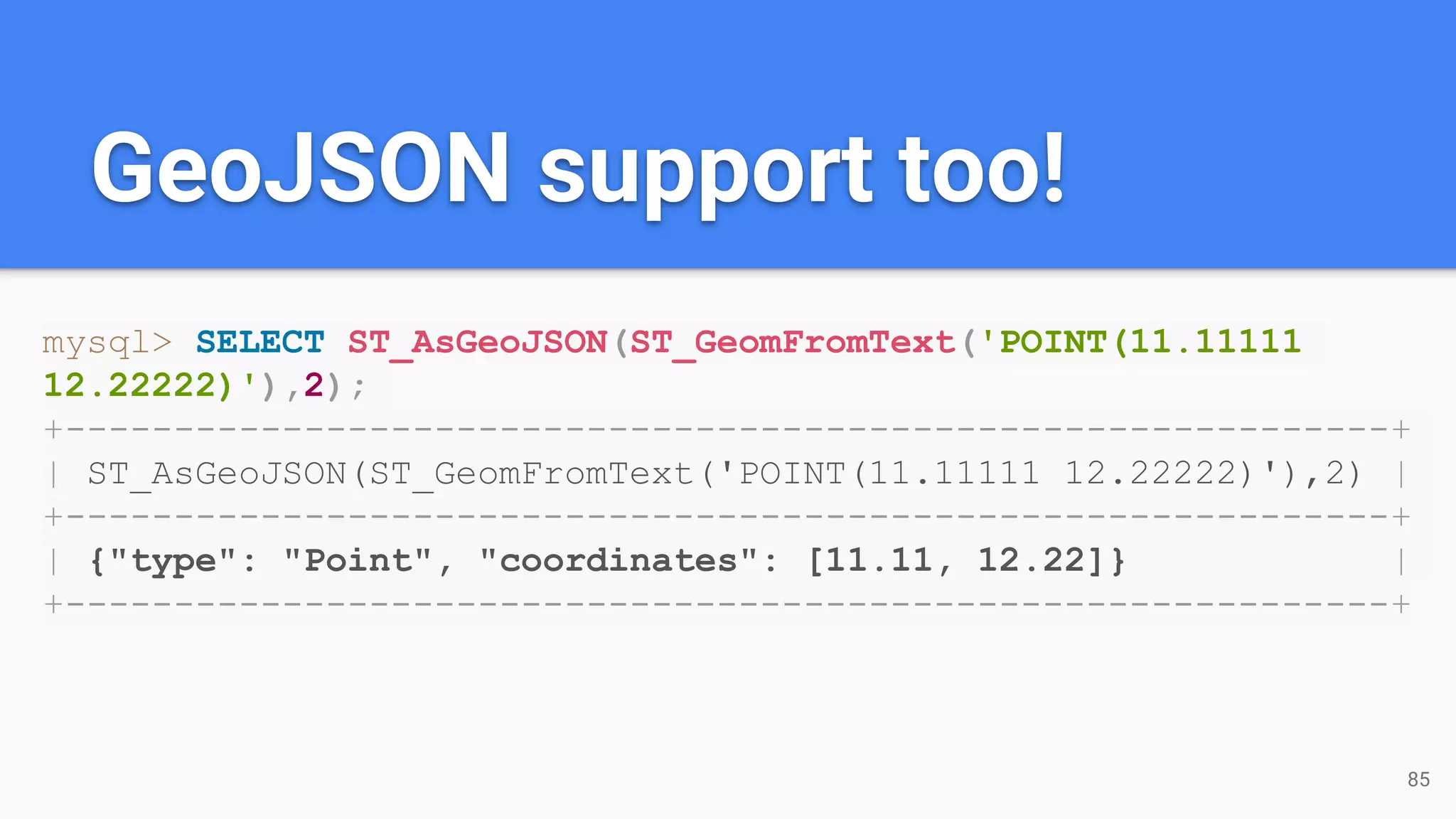 GeoJSON support too!
mysql> SELECT ST_AsGeoJSON(ST_GeomFromText('POINT(11.11111
12.22222)'),2);
+-------------------------------------------------------------+
| ST_AsGeoJSON(ST_GeomFromText('POINT(11.11111 12.22222)'),2) |
+-------------------------------------------------------------+
| {"type": "Point", "coordinates": [11.11, 12.22]} |
+-------------------------------------------------------------+
85
 