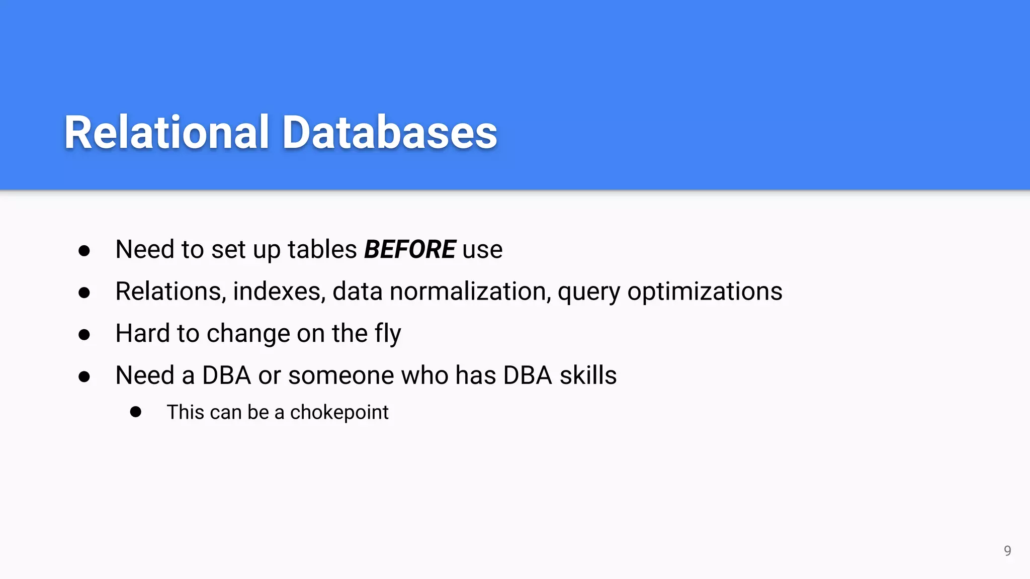Relational Databases
● Need to set up tables BEFORE use
● Relations, indexes, data normalization, query optimizations
● Hard to change on the fly
● Need a DBA or someone who has DBA skills
● This can be a chokepoint
9
 