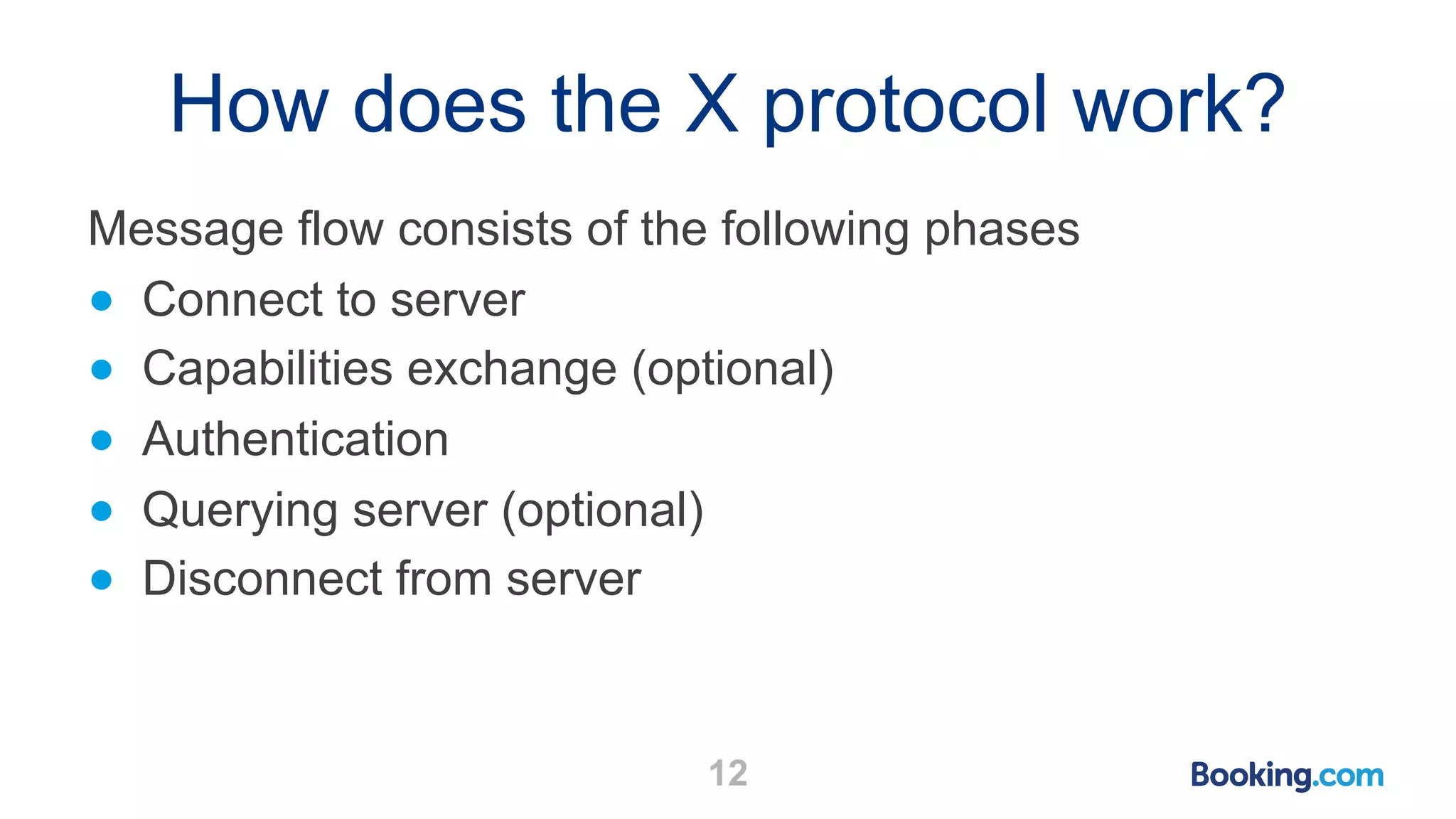 How does the X protocol work? Message flow consists of the following phases ● Connect to server ● Capabilities exchange (optional) ● Authentication ● Querying server (optional) ● Disconnect from server 12 