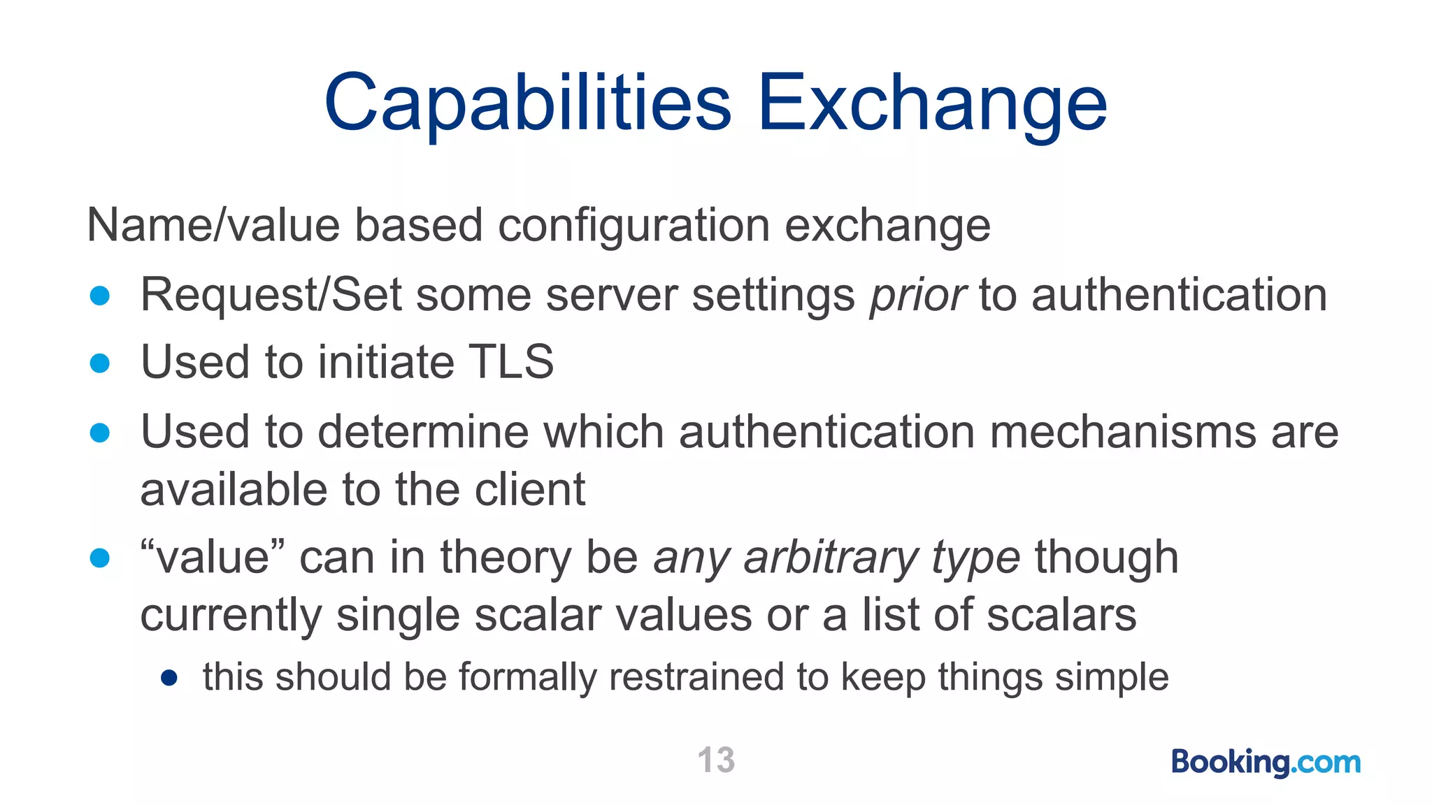 Capabilities Exchange 13 Name/value based configuration exchange ● Request/Set some server settings prior to authentication ● Used to initiate TLS ● Used to determine which authentication mechanisms are available to the client ● “value” can in theory be any arbitrary type though currently single scalar values or a list of scalars ● this should be formally restrained to keep things simple 
