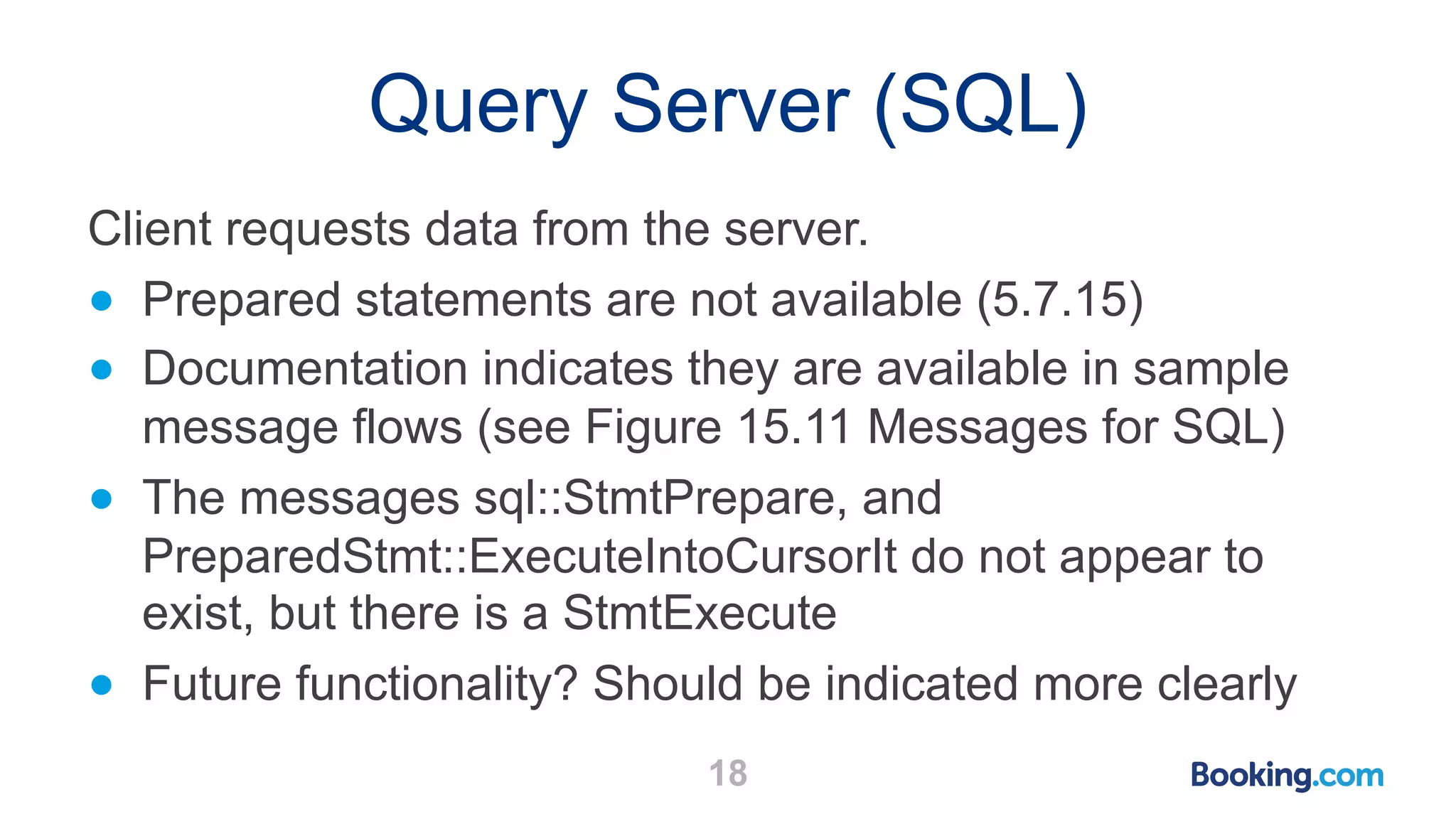 Query Server (SQL) 18 Client requests data from the server. ● Prepared statements are not available (5.7.15) ● Documentation indicates they are available in sample message flows (see Figure 15.11 Messages for SQL) ● The messages sql::StmtPrepare, and PreparedStmt::ExecuteIntoCursorIt do not appear to exist, but there is a StmtExecute ● Future functionality? Should be indicated more clearly 