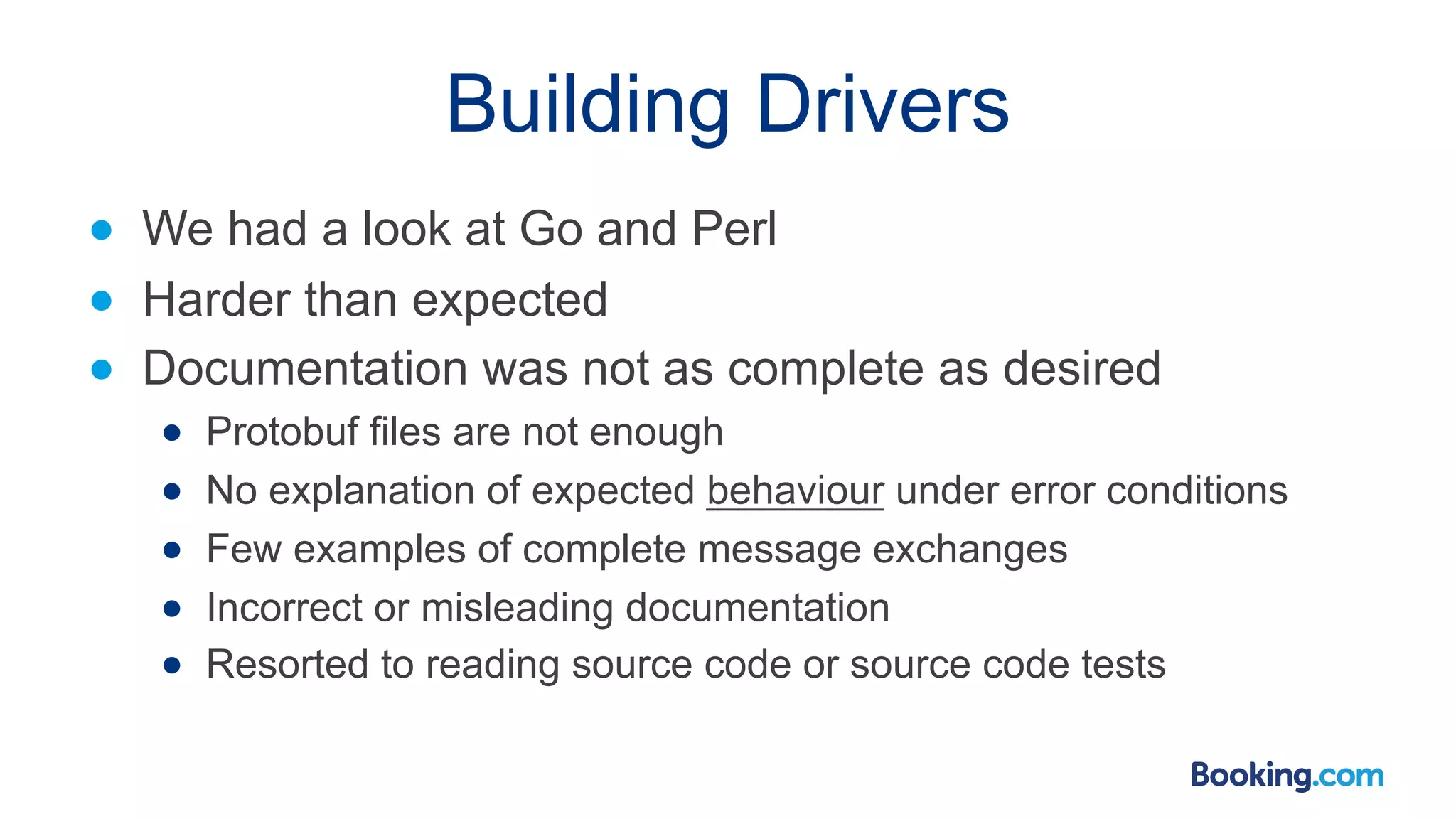 Building Drivers ● We had a look at Go and Perl ● Harder than expected ● Documentation was not as complete as desired ● Protobuf files are not enough ● No explanation of expected behaviour under error conditions ● Few examples of complete message exchanges ● Incorrect or misleading documentation ● Resorted to reading source code or source code tests 