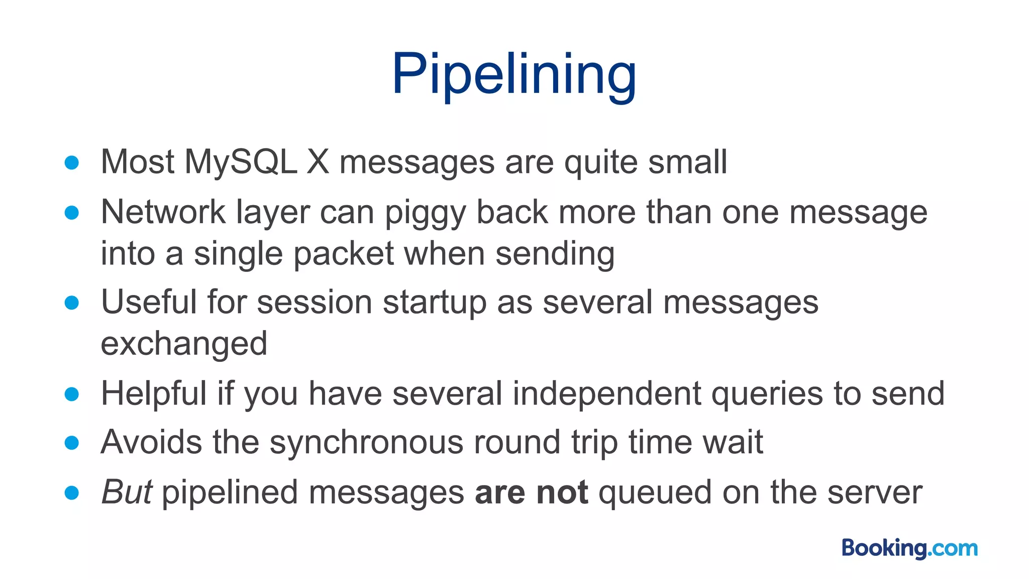 Pipelining ● Most MySQL X messages are quite small ● Network layer can piggy back more than one message into a single packet when sending ● Useful for session startup as several messages exchanged ● Helpful if you have several independent queries to send ● Avoids the synchronous round trip time wait ● But pipelined messages are not queued on the server 