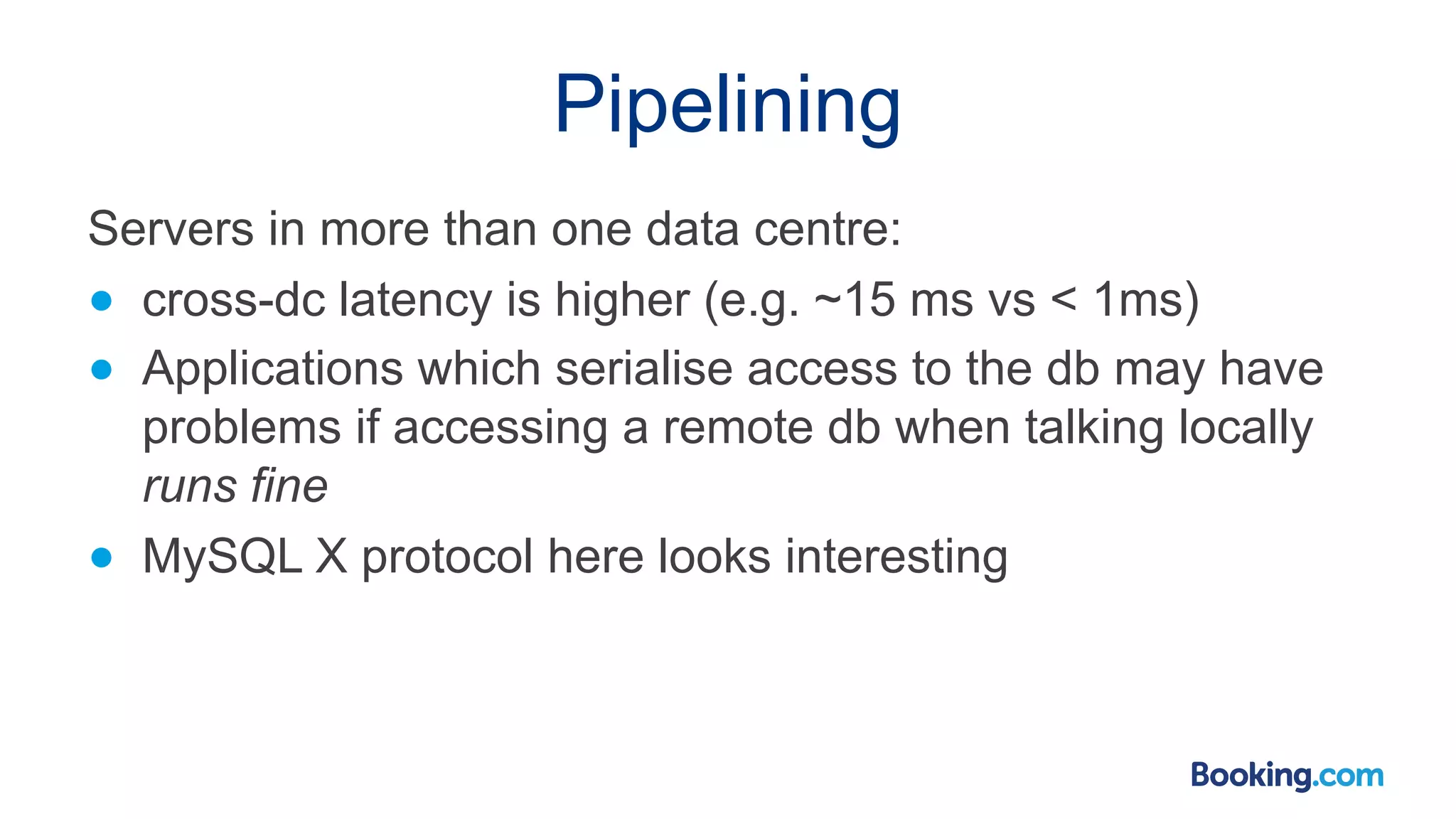 Pipelining Servers in more than one data centre: ● cross-dc latency is higher (e.g. ~15 ms vs < 1ms) ● Applications which serialise access to the db may have problems if accessing a remote db when talking locally runs fine ● MySQL X protocol here looks interesting 