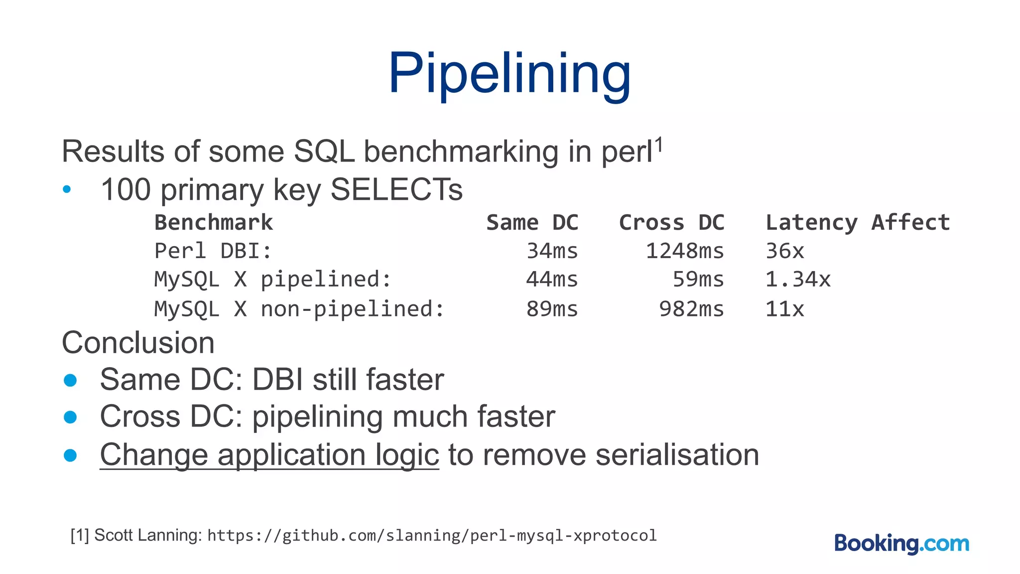 Pipelining Results of some SQL benchmarking in perl1 • 100 primary key SELECTs Benchmark Same DC Cross DC Latency Affect Perl DBI: 34ms 1248ms 36x MySQL X pipelined: 44ms 59ms 1.34x MySQL X non-pipelined: 89ms 982ms 11x Conclusion ● Same DC: DBI still faster ● Cross DC: pipelining much faster ● Change application logic to remove serialisation [1] Scott Lanning: https://github.com/slanning/perl-mysql-xprotocol 