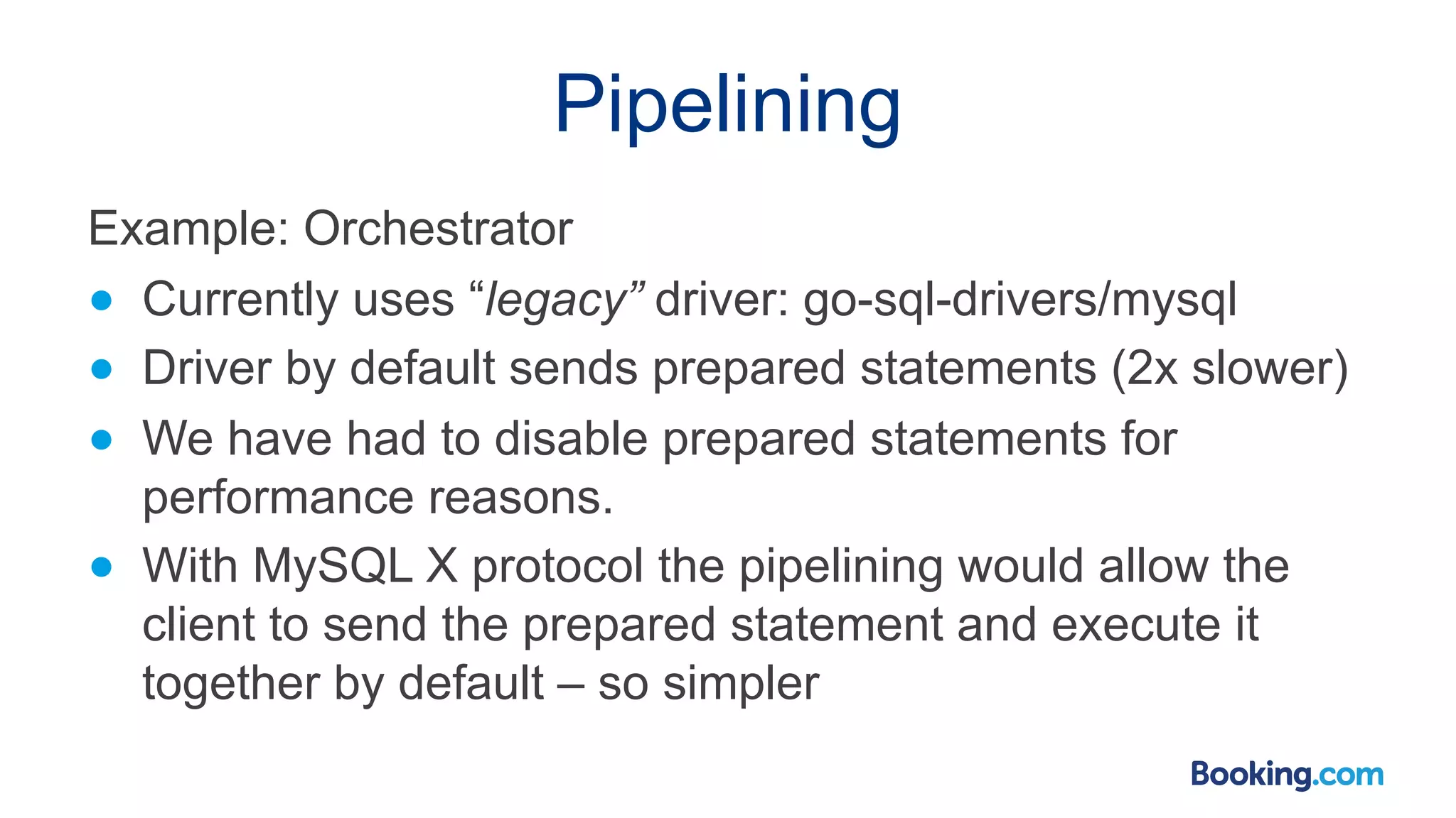 Pipelining Example: Orchestrator ● Currently uses “legacy” driver: go-sql-drivers/mysql ● Driver by default sends prepared statements (2x slower) ● We have had to disable prepared statements for performance reasons. ● With MySQL X protocol the pipelining would allow the client to send the prepared statement and execute it together by default – so simpler 