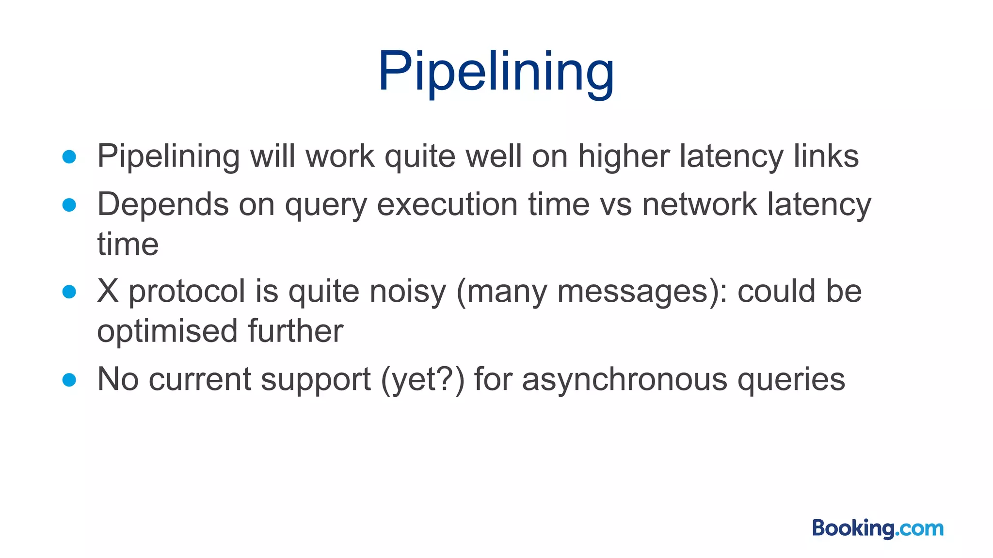 Pipelining ● Pipelining will work quite well on higher latency links ● Depends on query execution time vs network latency time ● X protocol is quite noisy (many messages): could be optimised further ● No current support (yet?) for asynchronous queries 