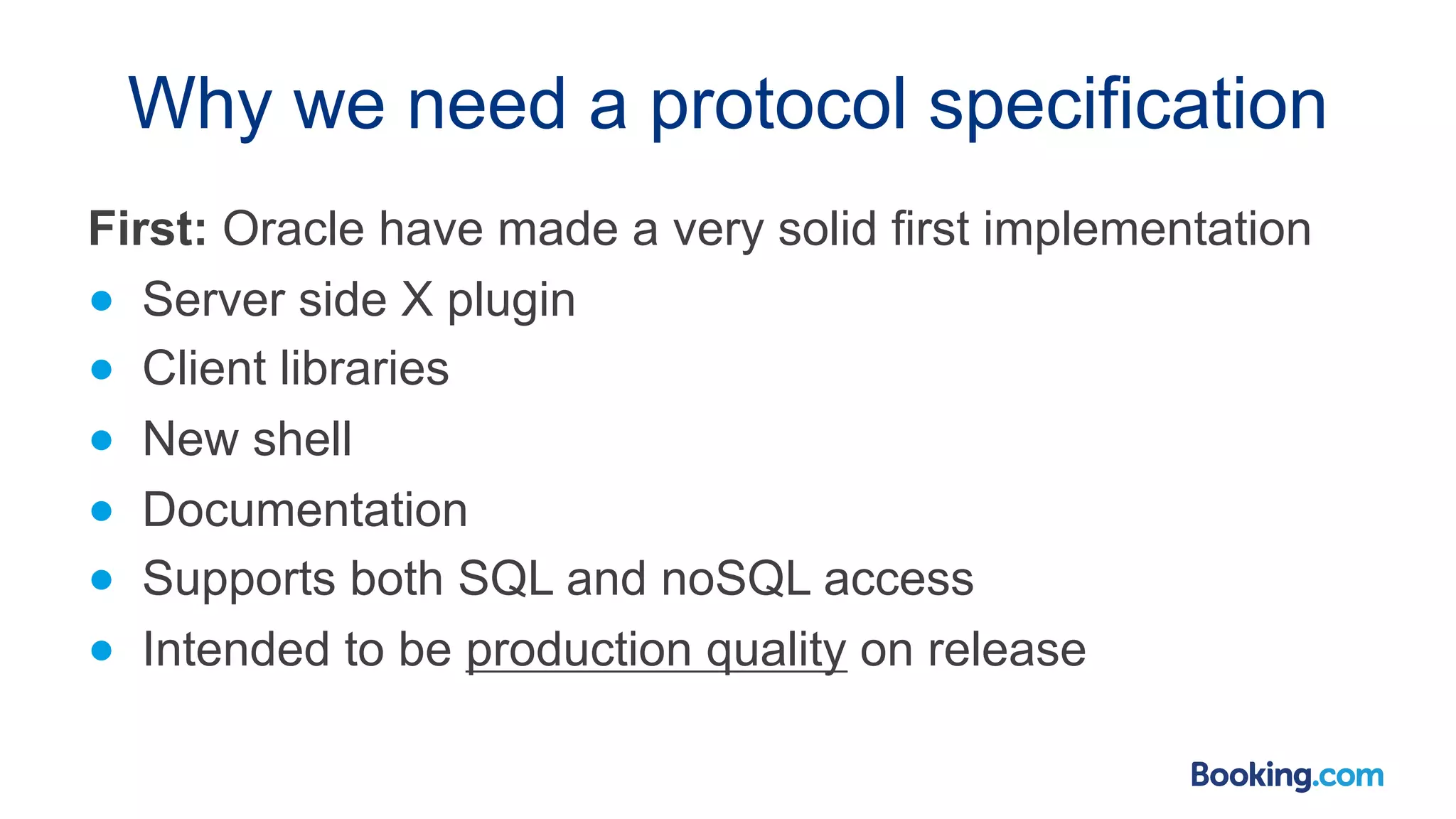 Why we need a protocol specification First: Oracle have made a very solid first implementation ● Server side X plugin ● Client libraries ● New shell ● Documentation ● Supports both SQL and noSQL access ● Intended to be production quality on release 