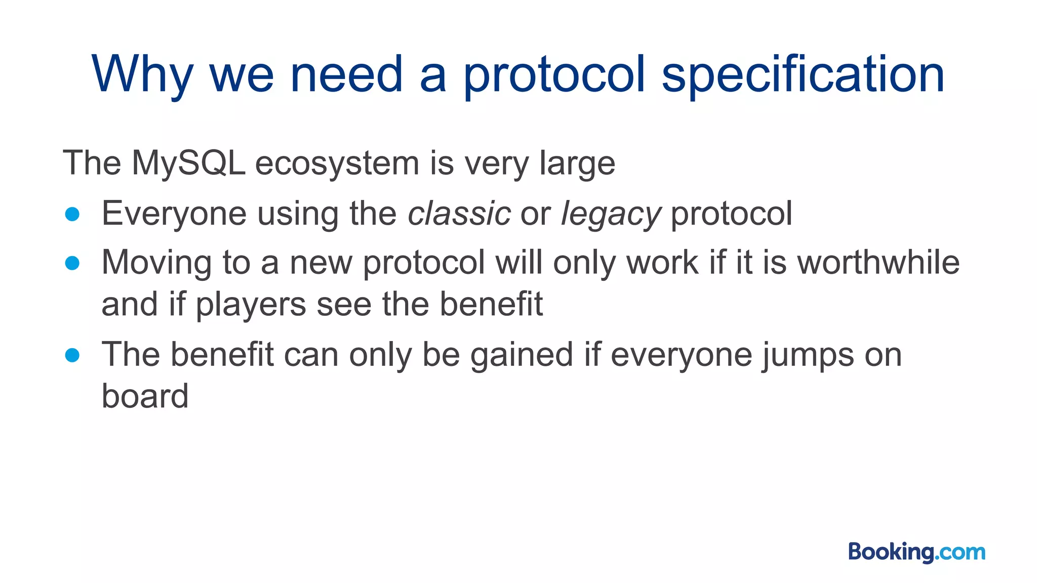 Why we need a protocol specification The MySQL ecosystem is very large ● Everyone using the classic or legacy protocol ● Moving to a new protocol will only work if it is worthwhile and if players see the benefit ● The benefit can only be gained if everyone jumps on board 