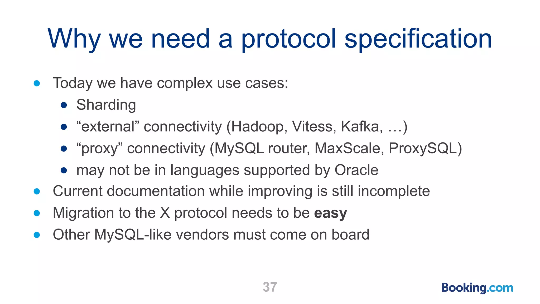 Why we need a protocol specification ● Today we have complex use cases: ● Sharding ● “external” connectivity (Hadoop, Vitess, Kafka, …) ● “proxy” connectivity (MySQL router, MaxScale, ProxySQL) ● may not be in languages supported by Oracle ● Current documentation while improving is still incomplete ● Migration to the X protocol needs to be easy ● Other MySQL-like vendors must come on board 37 