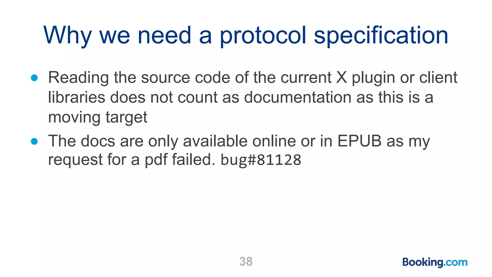 Why we need a protocol specification ● Reading the source code of the current X plugin or client libraries does not count as documentation as this is a moving target ● The docs are only available online or in EPUB as my request for a pdf failed. bug#81128 38 