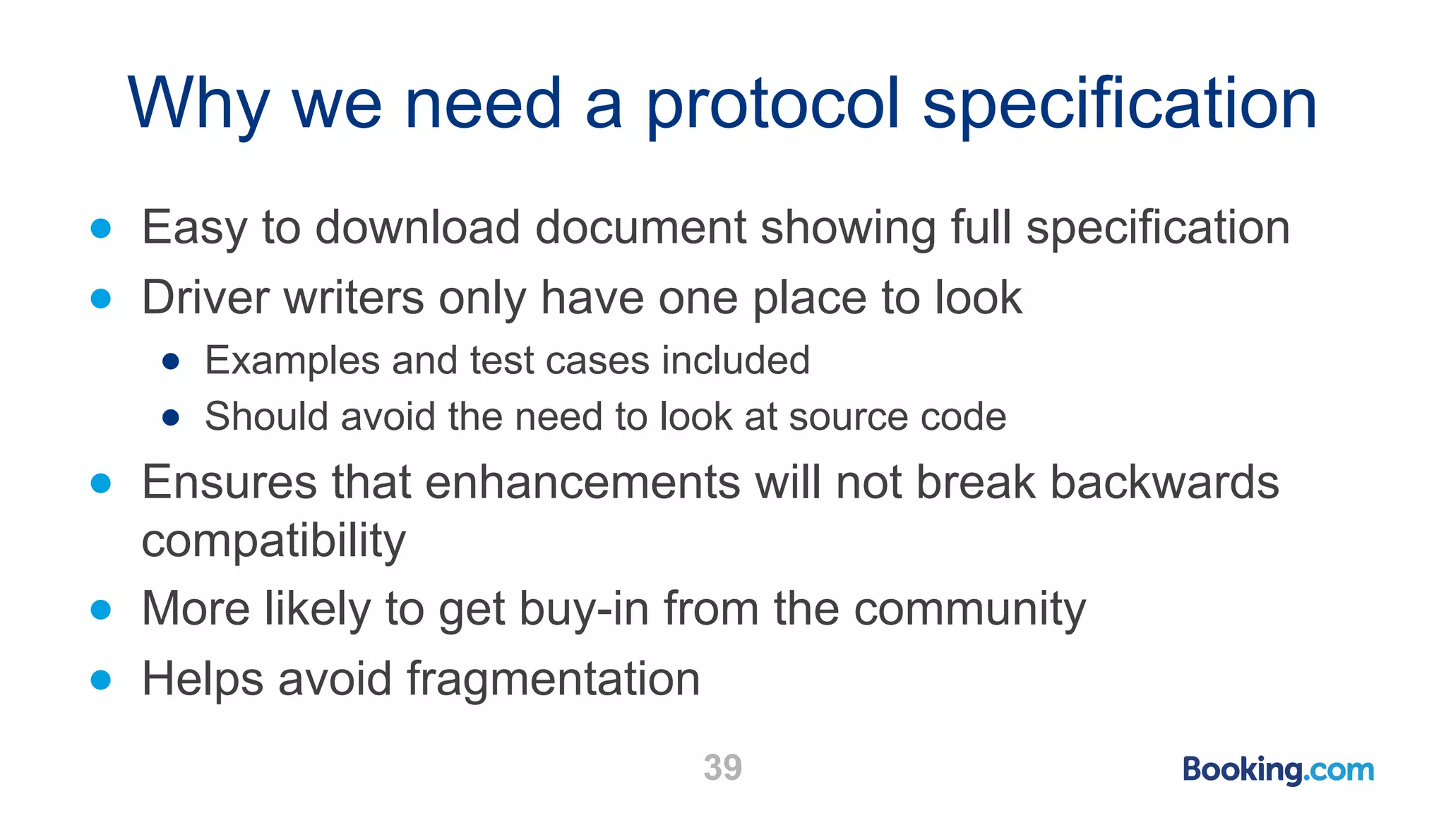 Why we need a protocol specification ● Easy to download document showing full specification ● Driver writers only have one place to look ● Examples and test cases included ● Should avoid the need to look at source code ● Ensures that enhancements will not break backwards compatibility ● More likely to get buy-in from the community ● Helps avoid fragmentation 39 