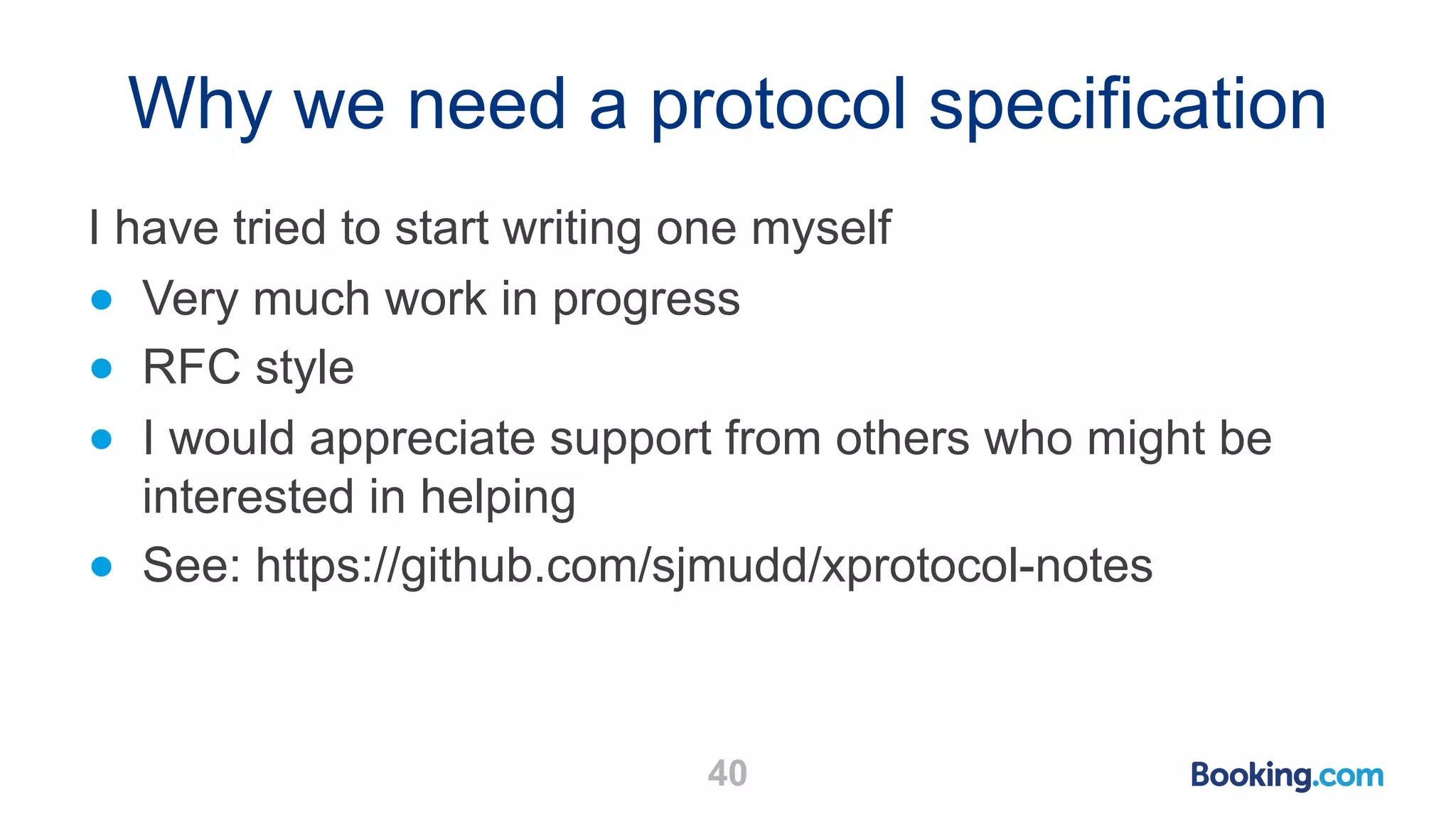 Why we need a protocol specification I have tried to start writing one myself ● Very much work in progress ● RFC style ● I would appreciate support from others who might be interested in helping ● See: https://github.com/sjmudd/xprotocol-notes 40 