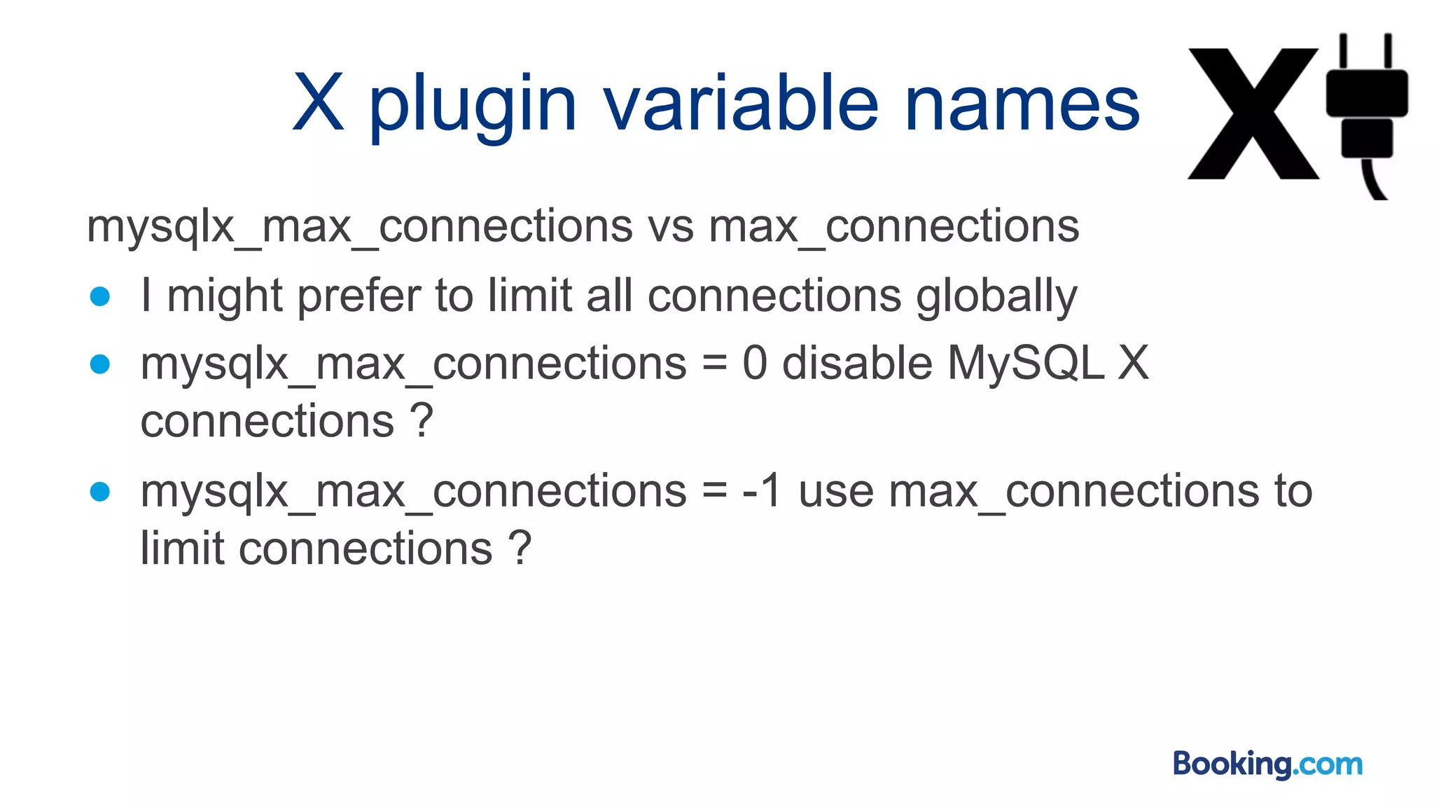 X plugin variable names mysqlx_max_connections vs max_connections ● I might prefer to limit all connections globally ● mysqlx_max_connections = 0 disable MySQL X connections ? ● mysqlx_max_connections = -1 use max_connections to limit connections ? 