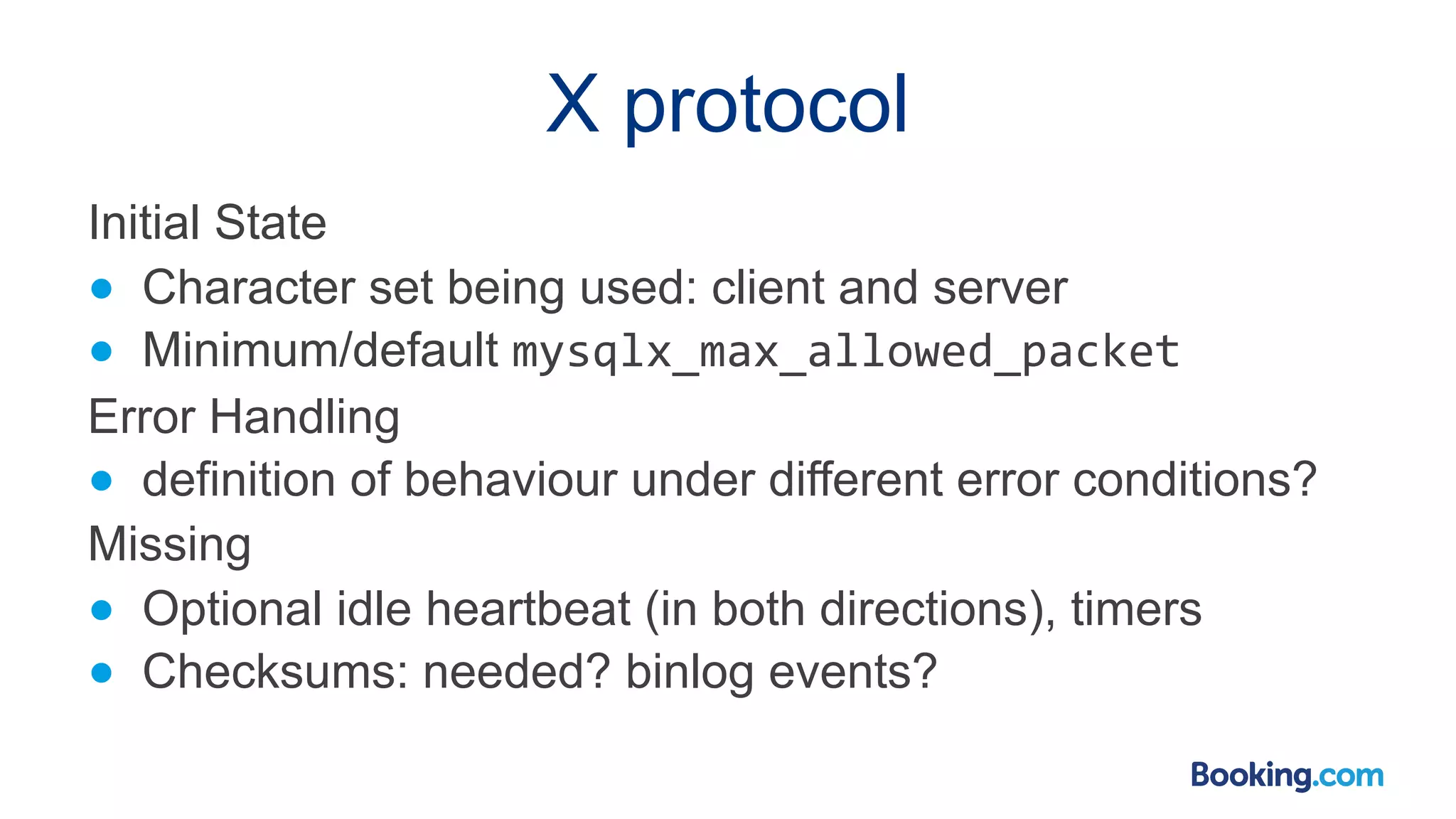 X protocol Initial State ● Character set being used: client and server ● Minimum/default mysqlx_max_allowed_packet Error Handling ● definition of behaviour under different error conditions? Missing ● Optional idle heartbeat (in both directions), timers ● Checksums: needed? binlog events? 