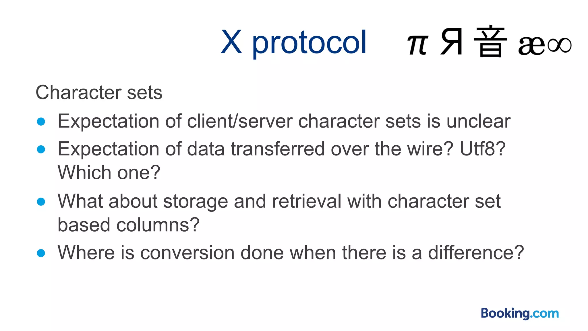 X protocol Character sets ● Expectation of client/server character sets is unclear ● Expectation of data transferred over the wire? Utf8? Which one? ● What about storage and retrieval with character set based columns? ● Where is conversion done when there is a difference? 