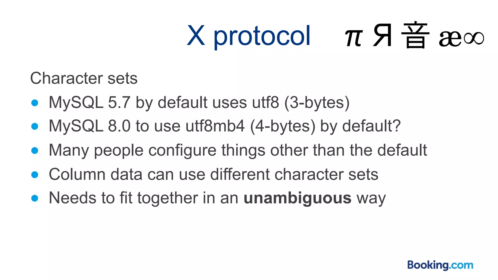 X protocol Character sets ● MySQL 5.7 by default uses utf8 (3-bytes) ● MySQL 8.0 to use utf8mb4 (4-bytes) by default? ● Many people configure things other than the default ● Column data can use different character sets ● Needs to fit together in an unambiguous way 