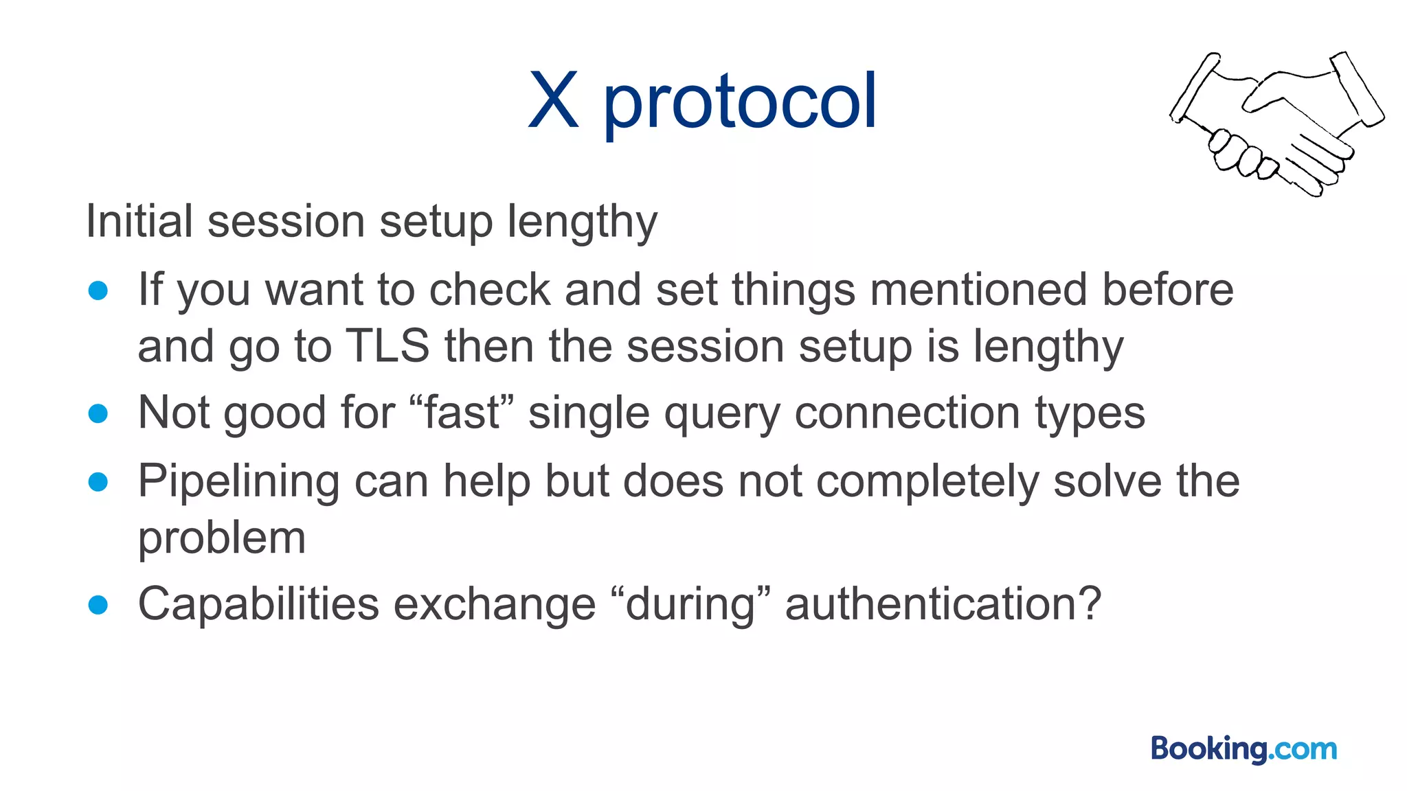 X protocol Initial session setup lengthy ● If you want to check and set things mentioned before and go to TLS then the session setup is lengthy ● Not good for “fast” single query connection types ● Pipelining can help but does not completely solve the problem ● Capabilities exchange “during” authentication? 