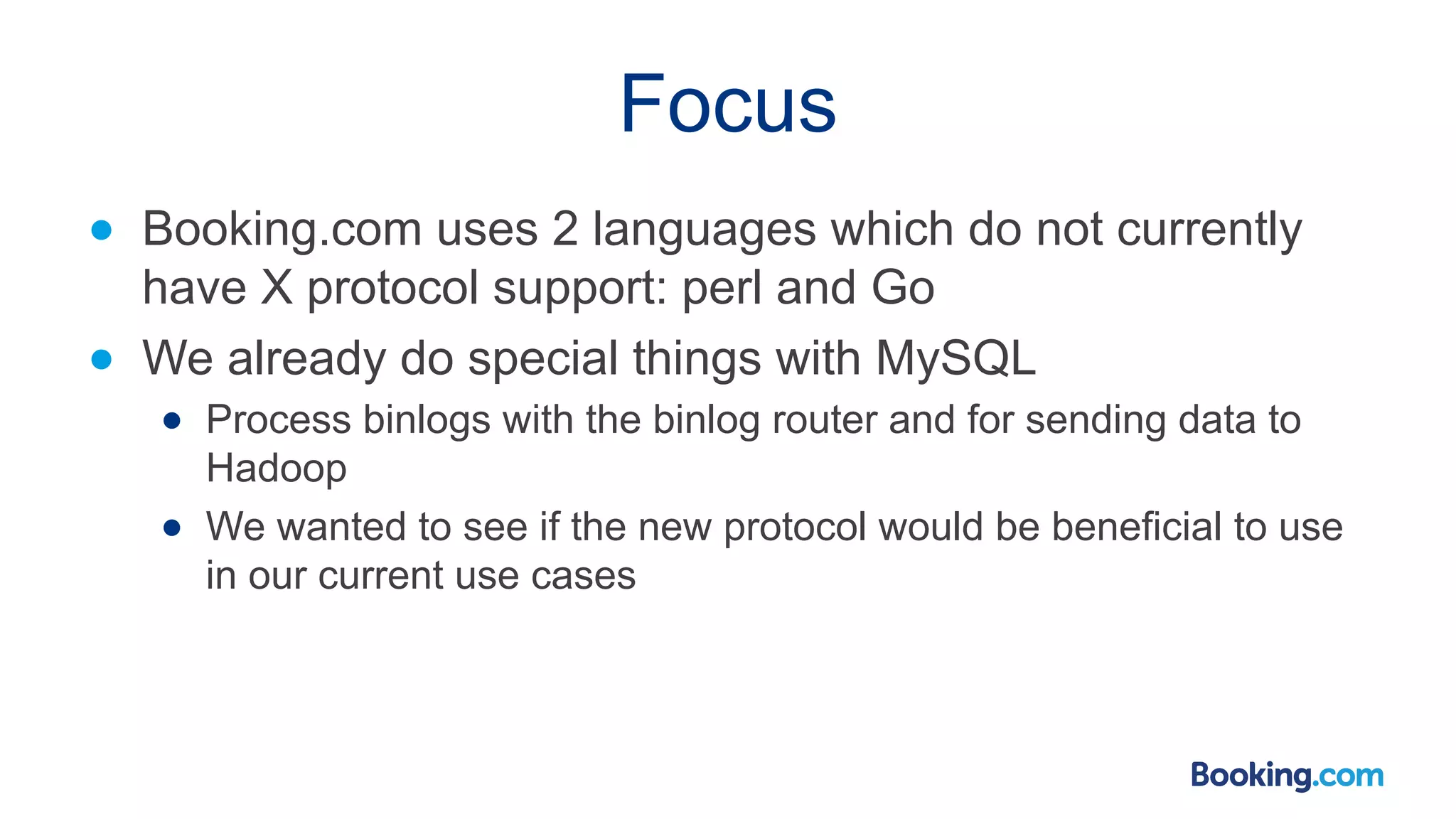 Focus ● Booking.com uses 2 languages which do not currently have X protocol support: perl and Go ● We already do special things with MySQL ● Process binlogs with the binlog router and for sending data to Hadoop ● We wanted to see if the new protocol would be beneficial to use in our current use cases 