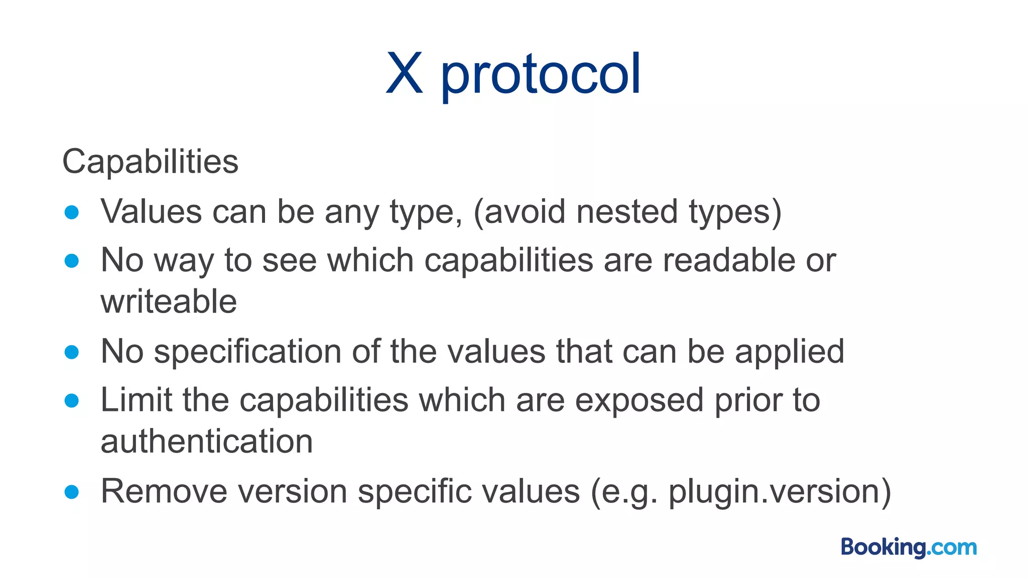 X protocol Capabilities ● Values can be any type, (avoid nested types) ● No way to see which capabilities are readable or writeable ● No specification of the values that can be applied ● Limit the capabilities which are exposed prior to authentication ● Remove version specific values (e.g. plugin.version) 