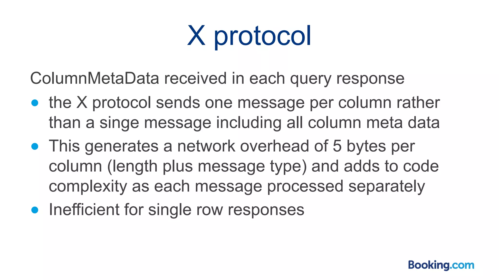 X protocol ColumnMetaData received in each query response ● the X protocol sends one message per column rather than a singe message including all column meta data ● This generates a network overhead of 5 bytes per column (length plus message type) and adds to code complexity as each message processed separately ● Inefficient for single row responses 