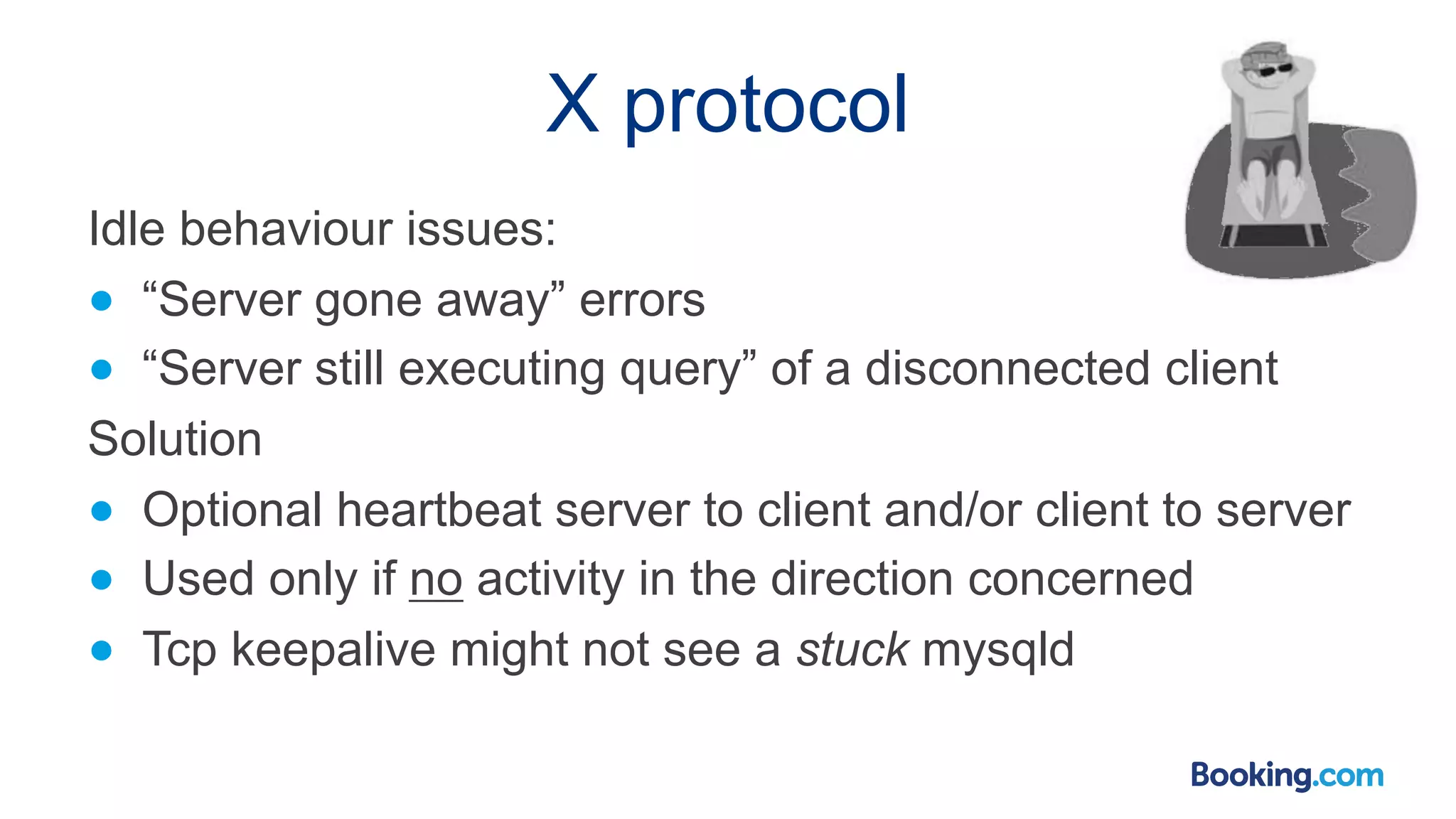 X protocol Idle behaviour issues: ● “Server gone away” errors ● “Server still executing query” of a disconnected client Solution ● Optional heartbeat server to client and/or client to server ● Used only if no activity in the direction concerned ● Tcp keepalive might not see a stuck mysqld 