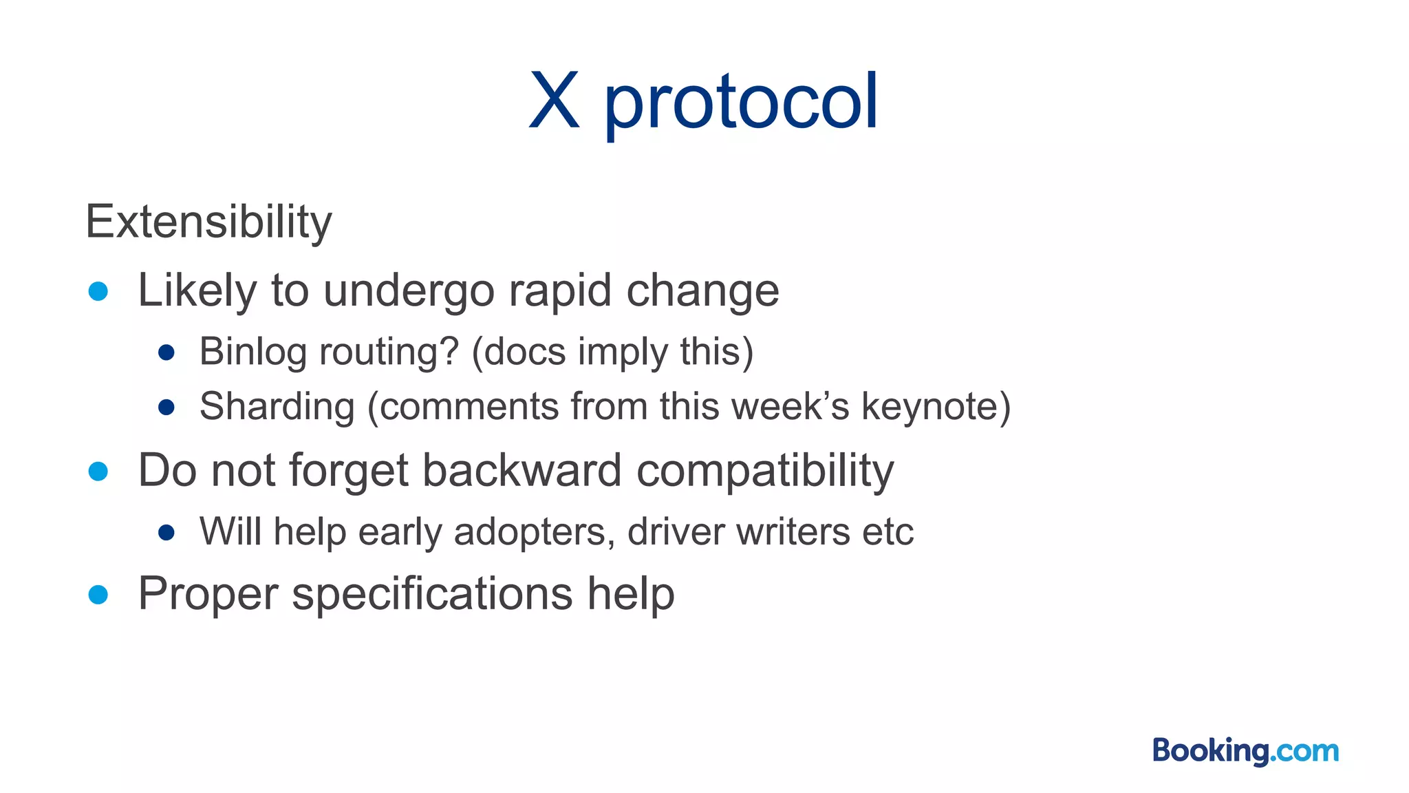 X protocol Extensibility ● Likely to undergo rapid change ● Binlog routing? (docs imply this) ● Sharding (comments from this week’s keynote) ● Do not forget backward compatibility ● Will help early adopters, driver writers etc ● Proper specifications help 