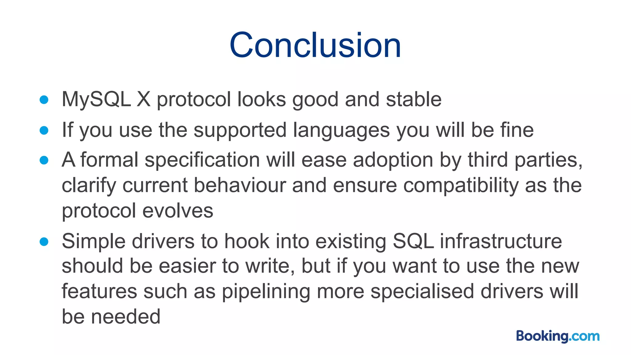 Conclusion ● MySQL X protocol looks good and stable ● If you use the supported languages you will be fine ● A formal specification will ease adoption by third parties, clarify current behaviour and ensure compatibility as the protocol evolves ● Simple drivers to hook into existing SQL infrastructure should be easier to write, but if you want to use the new features such as pipelining more specialised drivers will be needed 