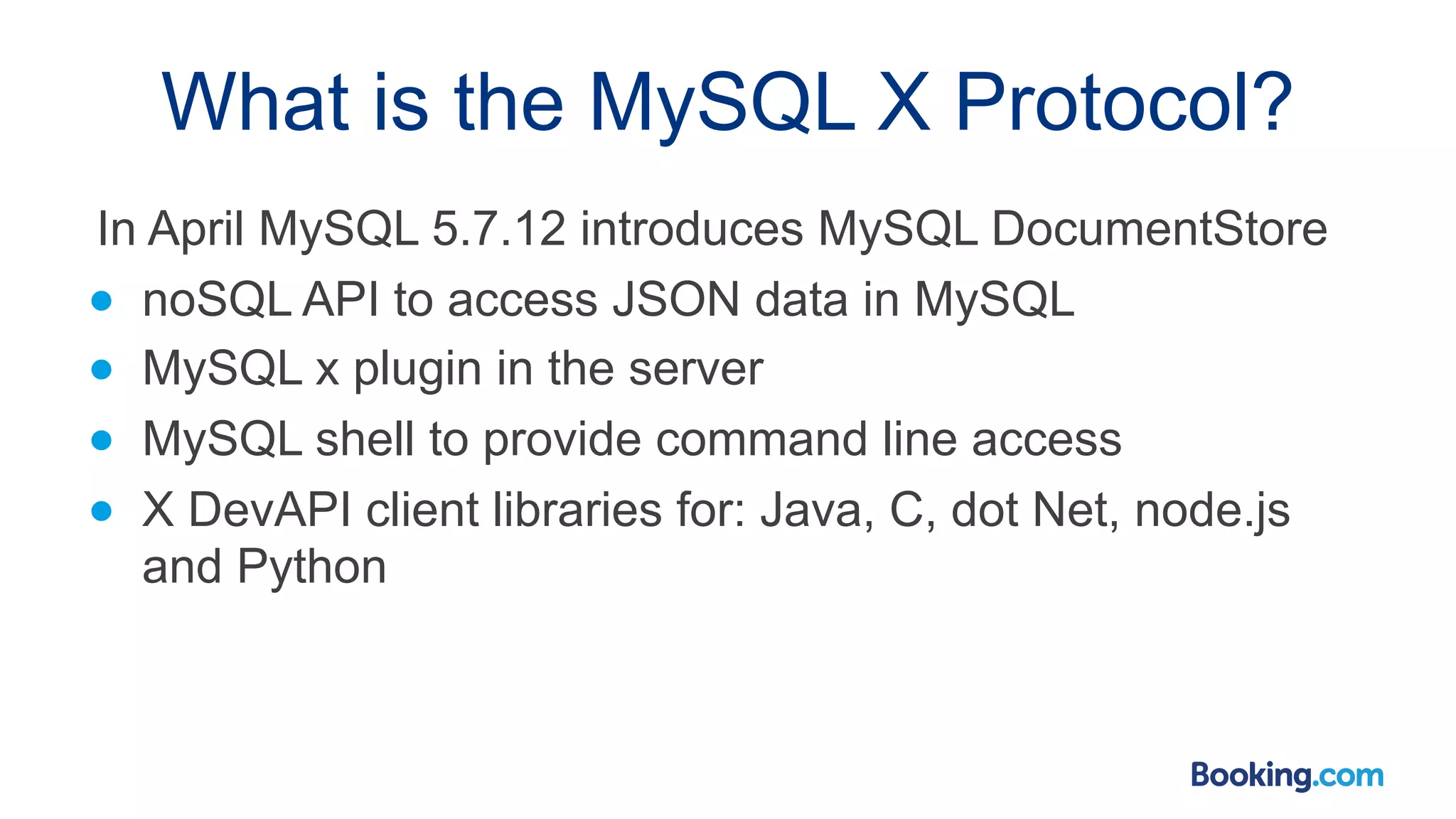 What is the MySQL X Protocol? In April MySQL 5.7.12 introduces MySQL DocumentStore ● noSQL API to access JSON data in MySQL ● MySQL x plugin in the server ● MySQL shell to provide command line access ● X DevAPI client libraries for: Java, C, dot Net, node.js and Python 