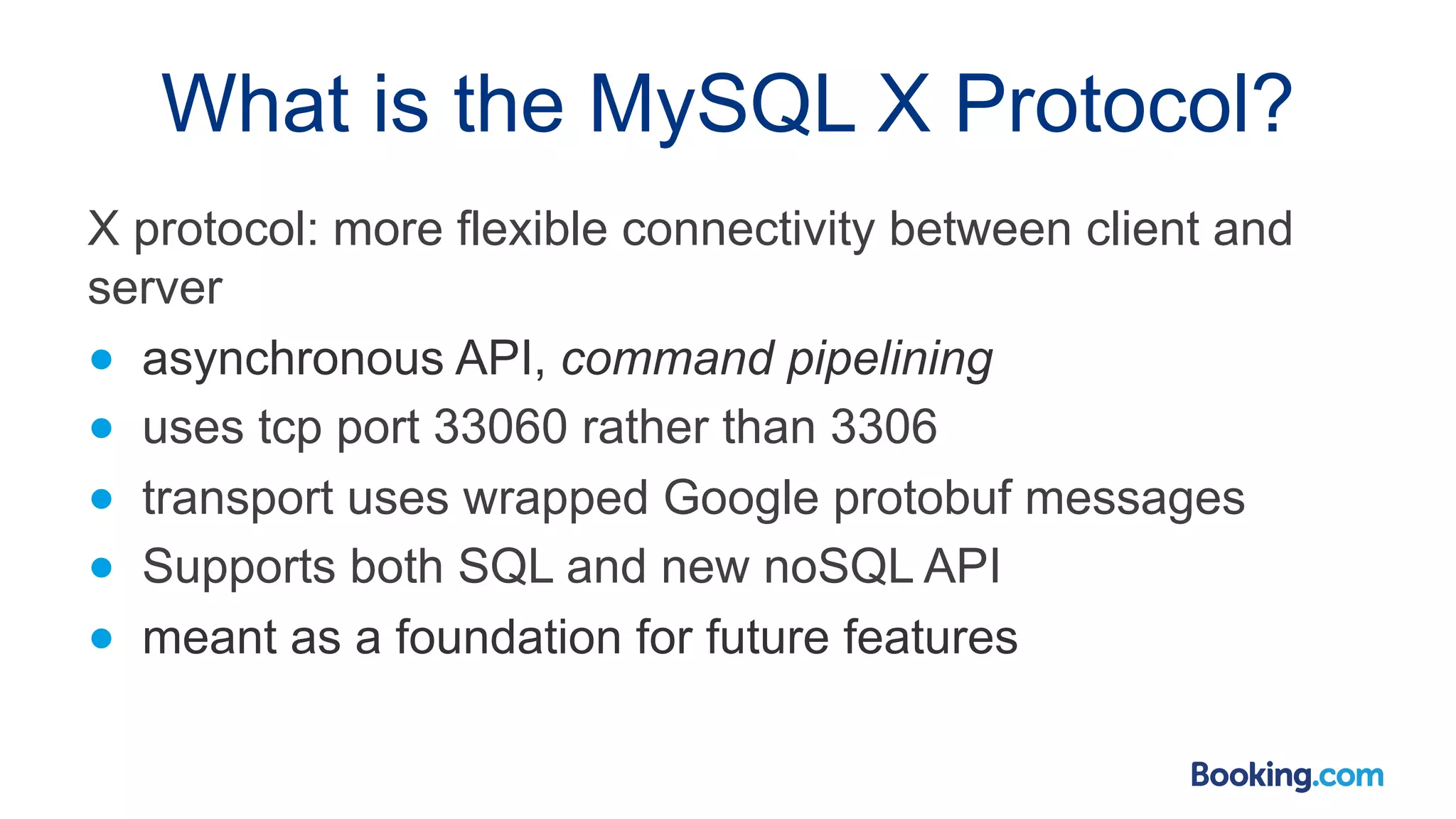 What is the MySQL X Protocol? X protocol: more flexible connectivity between client and server ● asynchronous API, command pipelining ● uses tcp port 33060 rather than 3306 ● transport uses wrapped Google protobuf messages ● Supports both SQL and new noSQL API ● meant as a foundation for future features 