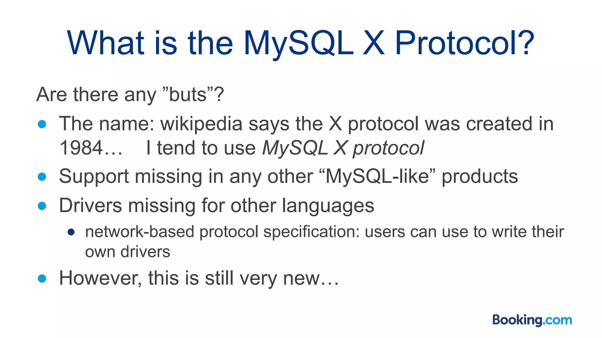 What is the MySQL X Protocol? Are there any ”buts”? ● The name: wikipedia says the X protocol was created in 1984… I tend to use MySQL X protocol ● Support missing in any other “MySQL-like” products ● Drivers missing for other languages ● network-based protocol specification: users can use to write their own drivers ● However, this is still very new… 