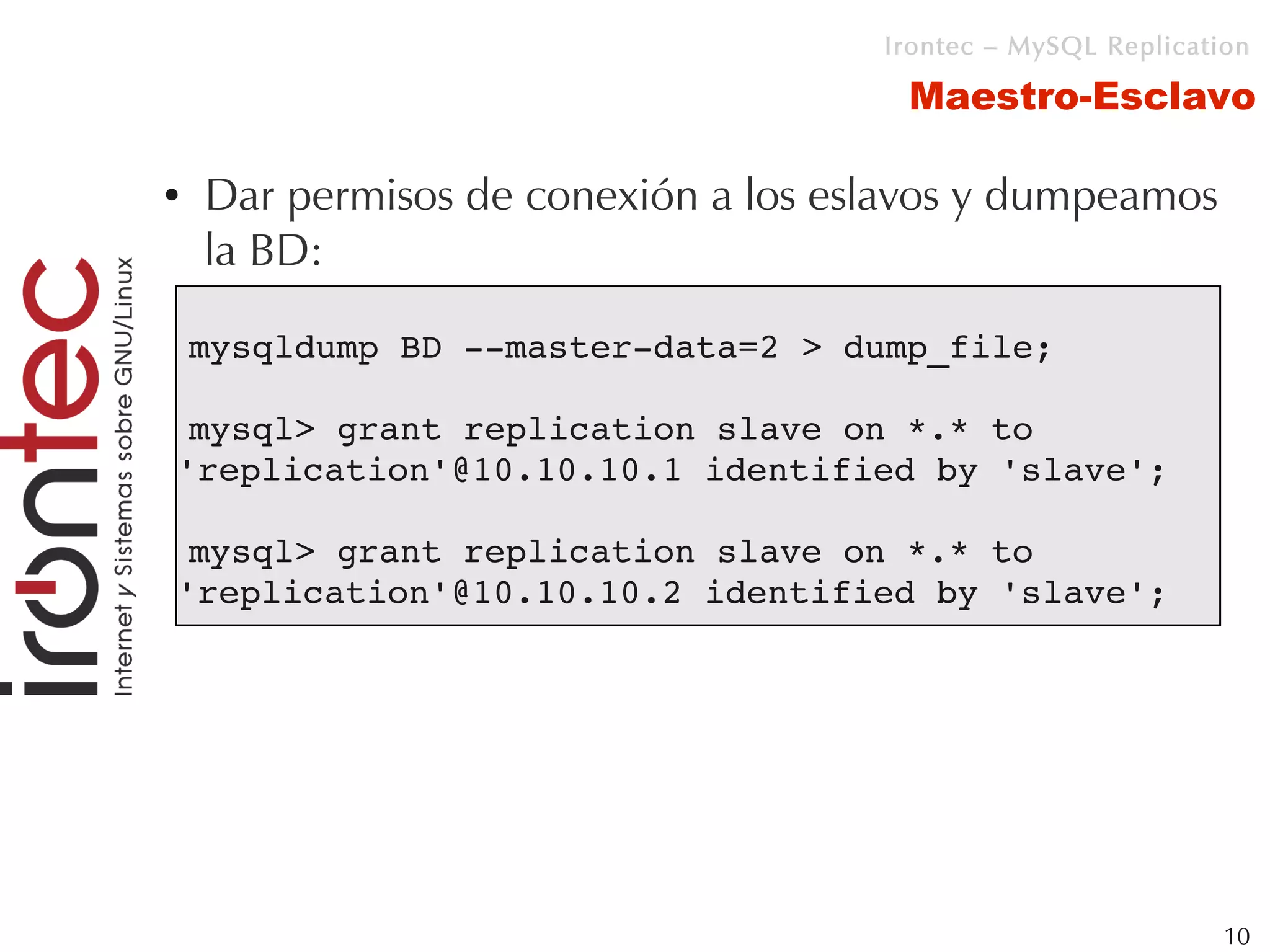 Irontec – MySQL Replication

                                      Maestro-Esclavo

●   Dar permisos de conexión a los eslavos y dumpeamos
    la BD:

    mysqldump BD ­­master­data=2 > dump_file;

 mysql> grant replication slave on *.* to 
'replication'@10.10.10.1 identified by 'slave';

 mysql> grant replication slave on *.* to 
'replication'@10.10.10.2 identified by 'slave';




                                                              10
 