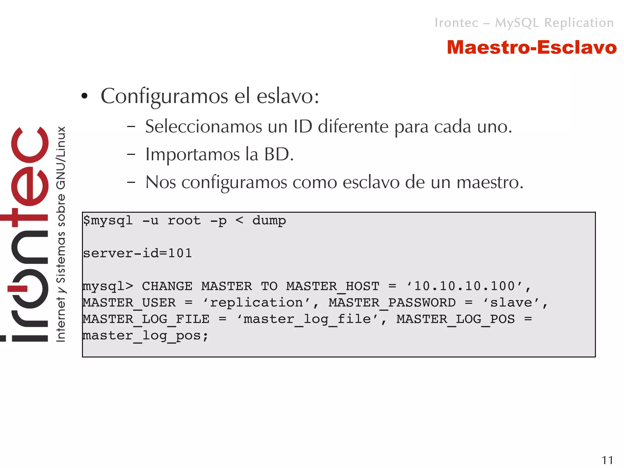 Irontec – MySQL Replication

                                            Maestro-Esclavo

●   Configuramos el eslavo:
      –   Seleccionamos un ID diferente para cada uno.
      –   Importamos la BD.
      –   Nos configuramos como esclavo de un maestro.
$mysql ­u root ­p < dump

server­id=101

mysql> CHANGE MASTER TO MASTER_HOST = ‘10.10.10.100’, 
MASTER_USER = ‘replication’, MASTER_PASSWORD = ‘slave’, 
MASTER_LOG_FILE = ‘master_log_file’, MASTER_LOG_POS = 
master_log_pos;




                                                                    11
 