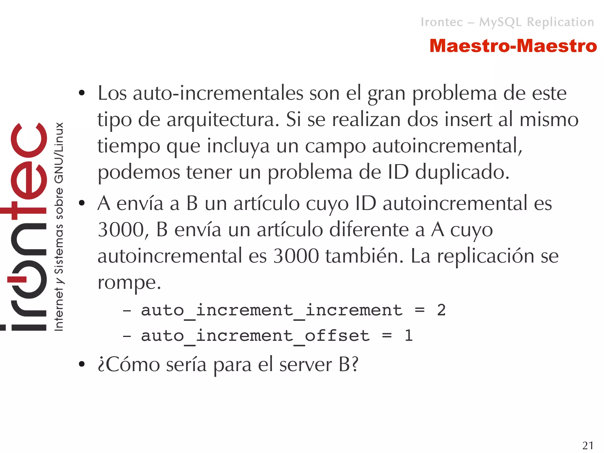 Irontec – MySQL Replication

                                          Maestro-Maestro

●   Los auto-incrementales son el gran problema de este
    tipo de arquitectura. Si se realizan dos insert al mismo
    tiempo que incluya un campo autoincremental,
    podemos tener un problema de ID duplicado.
●   A envía a B un artículo cuyo ID autoincremental es
    3000, B envía un artículo diferente a A cuyo
    autoincremental es 3000 también. La replicación se
    rompe.
       –   auto_increment_increment = 2
       –   auto_increment_offset = 1
●   ¿Cómo sería para el server B?


                                                                  21
 