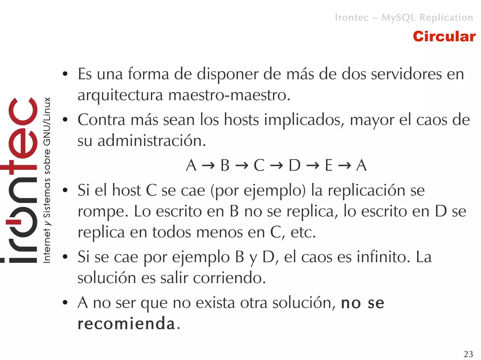 Irontec – MySQL Replication

                                                       Circular

●   Es una forma de disponer de más de dos servidores en
    arquitectura maestro-maestro.
●   Contra más sean los hosts implicados, mayor el caos de
    su administración.
                     A→B→C→D→E→A
●   Si el host C se cae (por ejemplo) la replicación se
    rompe. Lo escrito en B no se replica, lo escrito en D se
    replica en todos menos en C, etc.
●   Si se cae por ejemplo B y D, el caos es infinito. La
    solución es salir corriendo.
●   A no ser que no exista otra solución, no se
    recomienda.
                                                                 23
 