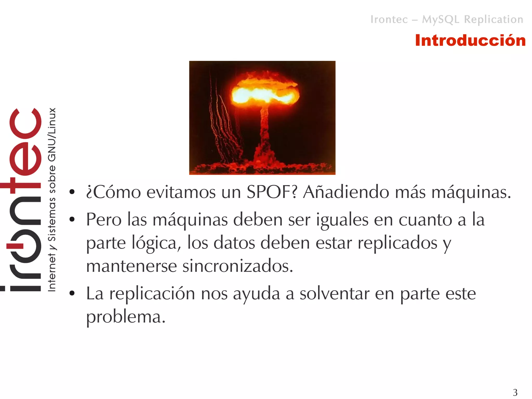 Irontec – MySQL Replication

                                            Introducción




●   ¿Cómo evitamos un SPOF? Añadiendo más máquinas.
●   Pero las máquinas deben ser iguales en cuanto a la
    parte lógica, los datos deben estar replicados y
    mantenerse sincronizados.
●   La replicación nos ayuda a solventar en parte este
    problema.


                                                              3
 