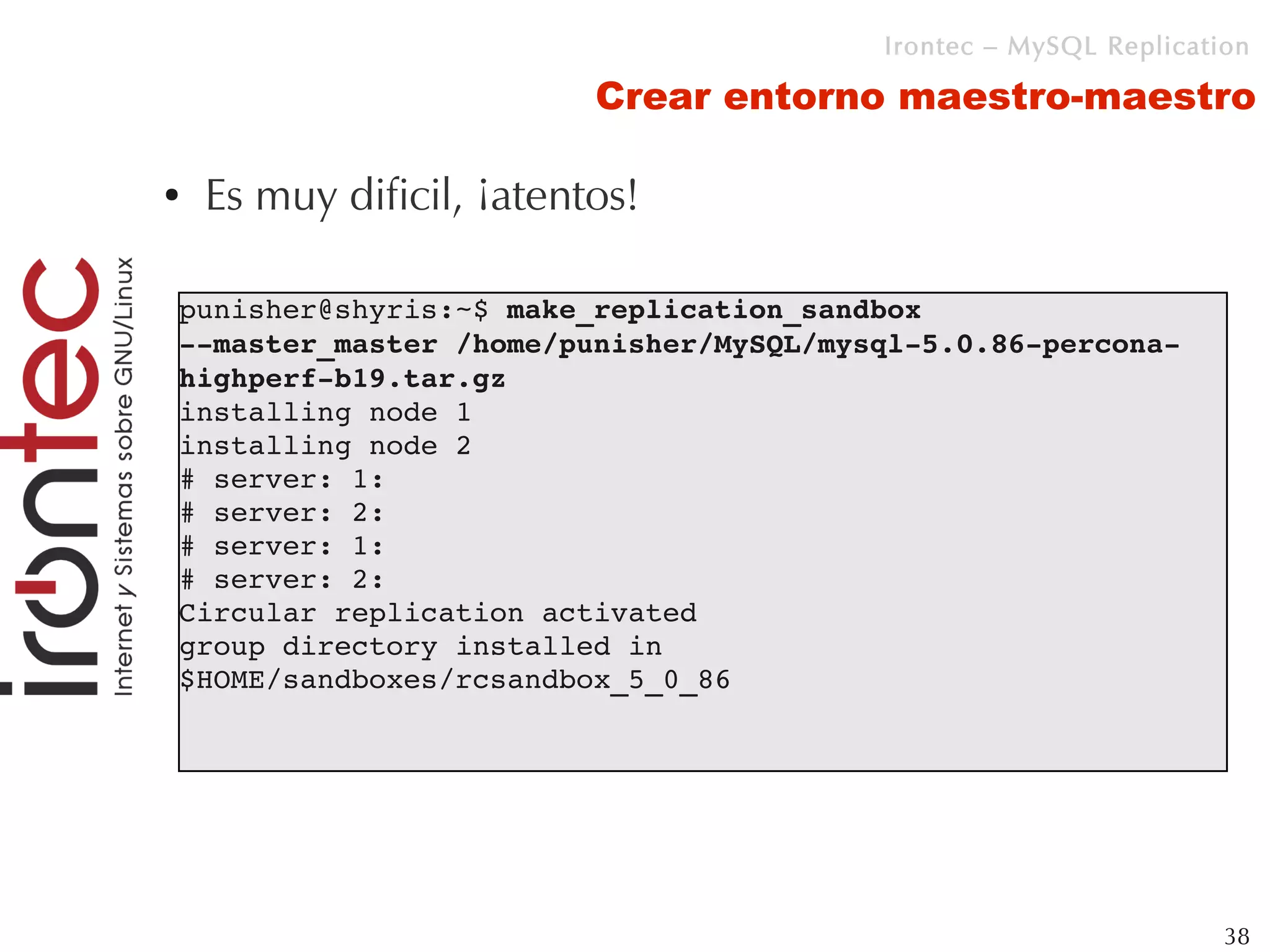 Irontec – MySQL Replication

                          Crear entorno maestro-maestro

●   Es muy dificil, ¡atentos!

punisher@shyris:~$ make_replication_sandbox 
­­master_master /home/punisher/MySQL/mysql­5.0.86­percona­
highperf­b19.tar.gz 
installing node 1
installing node 2
# server: 1: 
# server: 2: 
# server: 1: 
# server: 2: 
Circular replication activated
group directory installed in 
$HOME/sandboxes/rcsandbox_5_0_86




                                                                 38
 