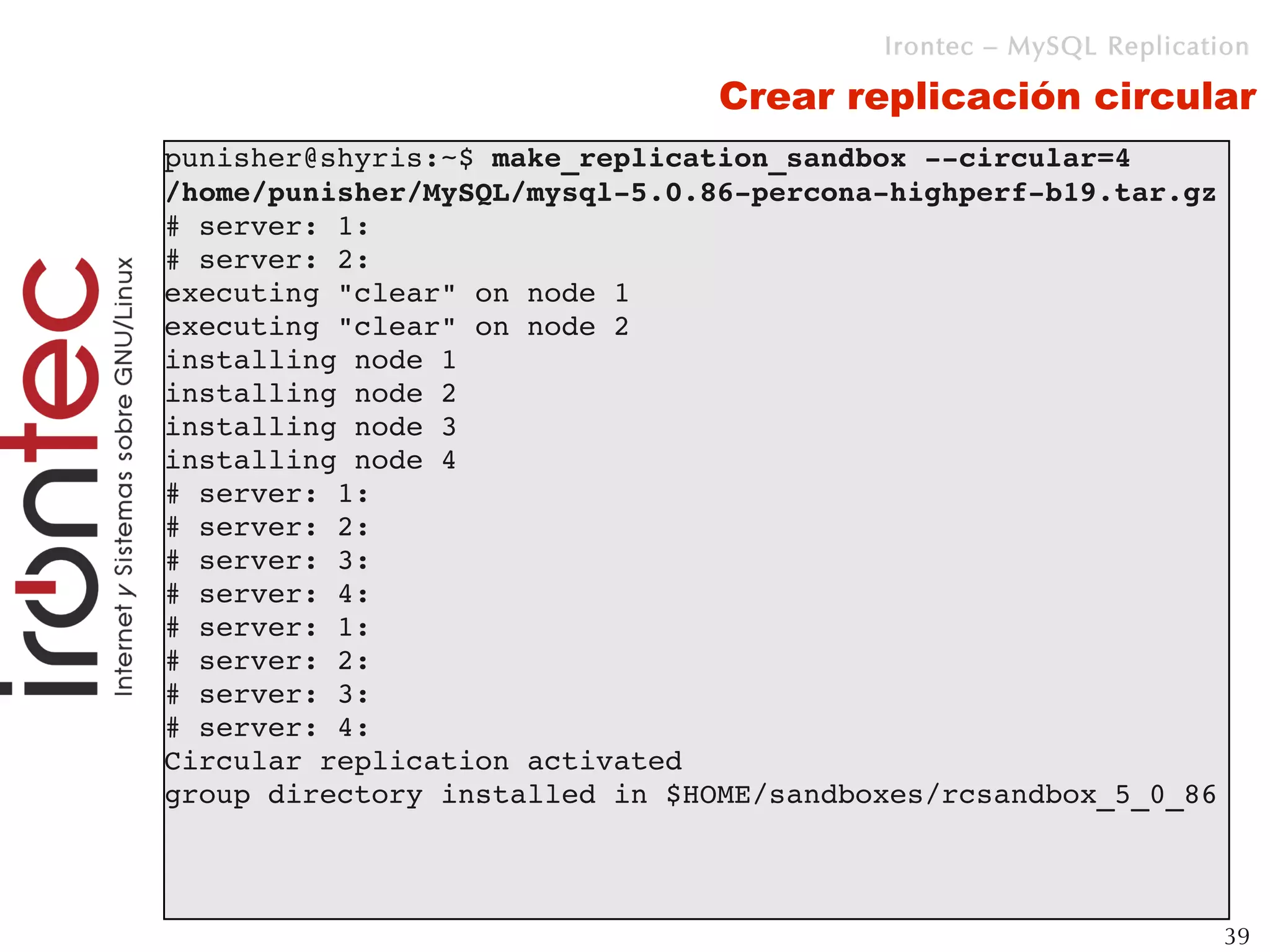 Irontec – MySQL Replication

                                Crear replicación circular
punisher@shyris:~$ make_replication_sandbox ­­circular=4 
/home/punisher/MySQL/mysql­5.0.86­percona­highperf­b19.tar.gz 
# server: 1: 
# server: 2: 
executing "clear" on node 1
executing "clear" on node 2
installing node 1
installing node 2
installing node 3
installing node 4
# server: 1: 
# server: 2: 
# server: 3: 
# server: 4: 
# server: 1: 
# server: 2: 
# server: 3: 
# server: 4: 
Circular replication activated
group directory installed in $HOME/sandboxes/rcsandbox_5_0_86



                                                                  39
 