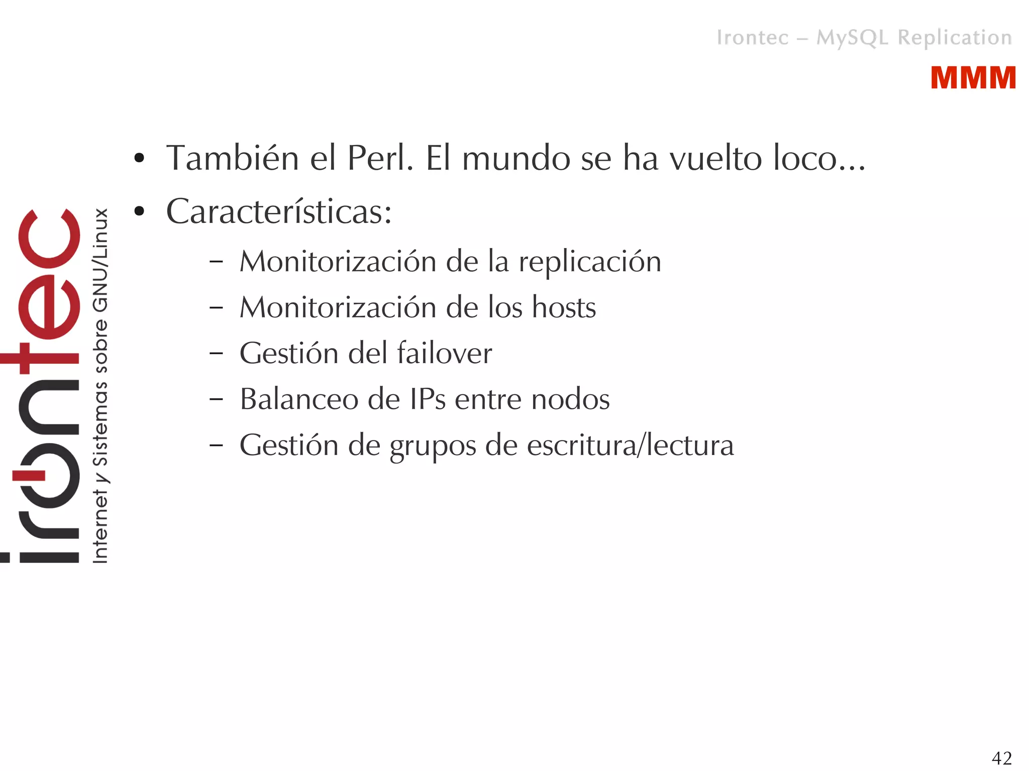 Irontec – MySQL Replication

                                                                 MMM

●   También el Perl. El mundo se ha vuelto loco...
●   Características:
      –   Monitorización de la replicación
      –   Monitorización de los hosts
      –   Gestión del failover
      –   Balanceo de IPs entre nodos
      –   Gestión de grupos de escritura/lectura




                                                                       42
 