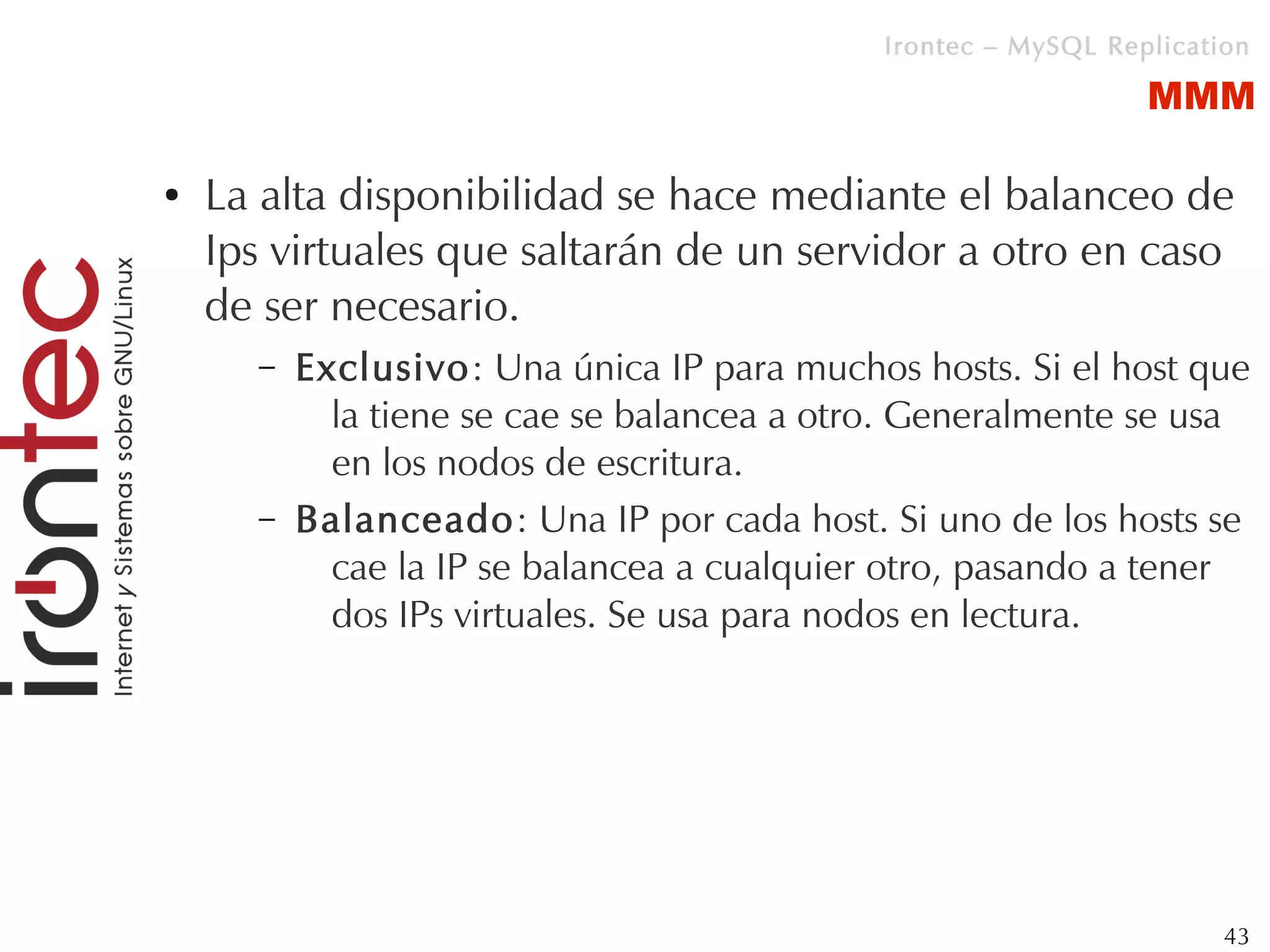 Irontec – MySQL Replication

                                                                MMM

●   La alta disponibilidad se hace mediante el balanceo de
    Ips virtuales que saltarán de un servidor a otro en caso
    de ser necesario.
      –   Exclusivo: Una única IP para muchos hosts. Si el host que
            la tiene se cae se balancea a otro. Generalmente se usa
            en los nodos de escritura.
      –   Balanceado: Una IP por cada host. Si uno de los hosts se
            cae la IP se balancea a cualquier otro, pasando a tener
            dos IPs virtuales. Se usa para nodos en lectura.




                                                                      43
 