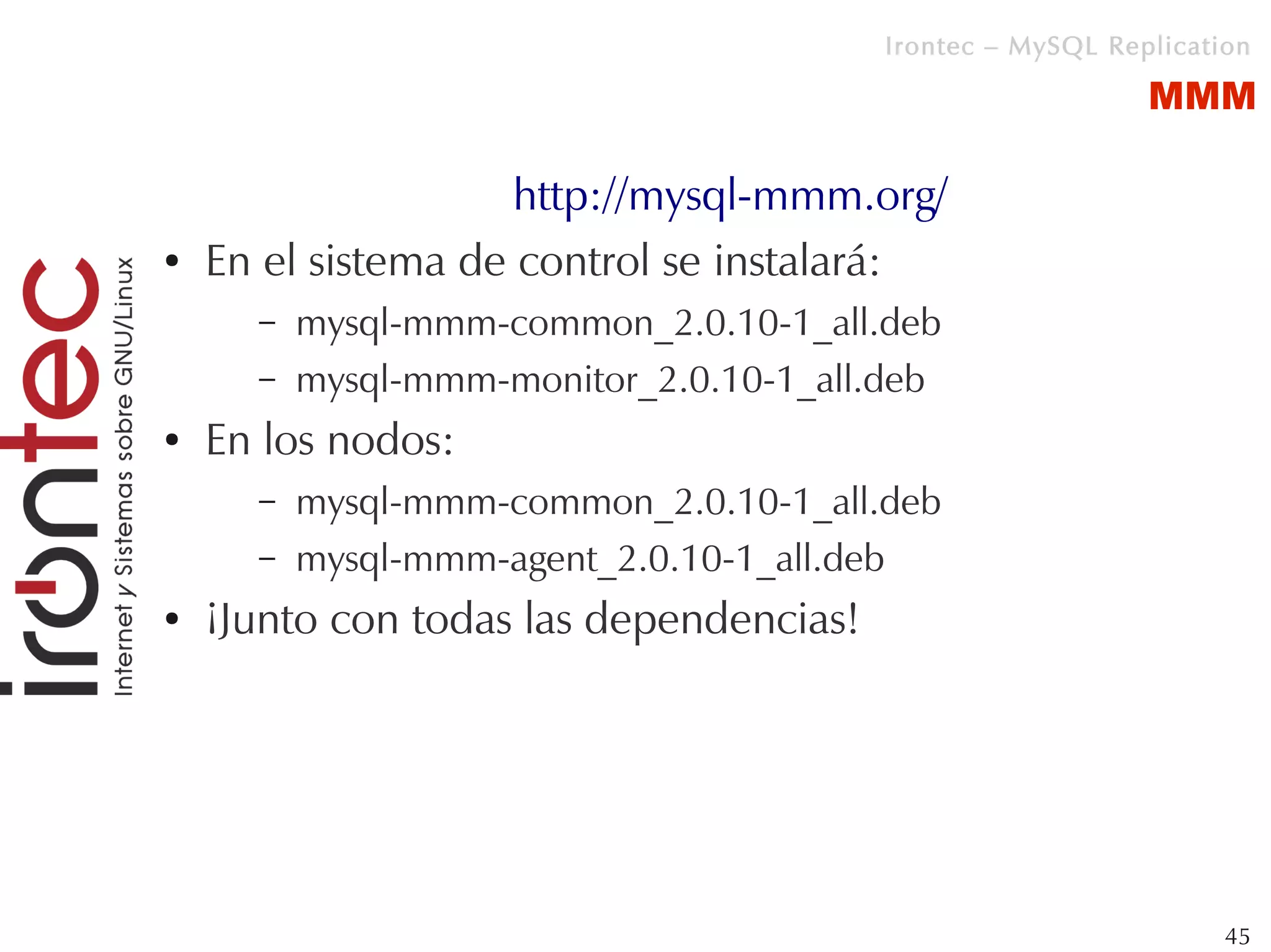 Irontec – MySQL Replication

                                                            MMM

                     http://mysql-mmm.org/
●   En el sistema de control se instalará:
      –   mysql-mmm-common_2.0.10-1_all.deb
      –   mysql-mmm-monitor_2.0.10-1_all.deb
●   En los nodos:
      –   mysql-mmm-common_2.0.10-1_all.deb
      –   mysql-mmm-agent_2.0.10-1_all.deb
●   ¡Junto con todas las dependencias!




                                                                  45
 