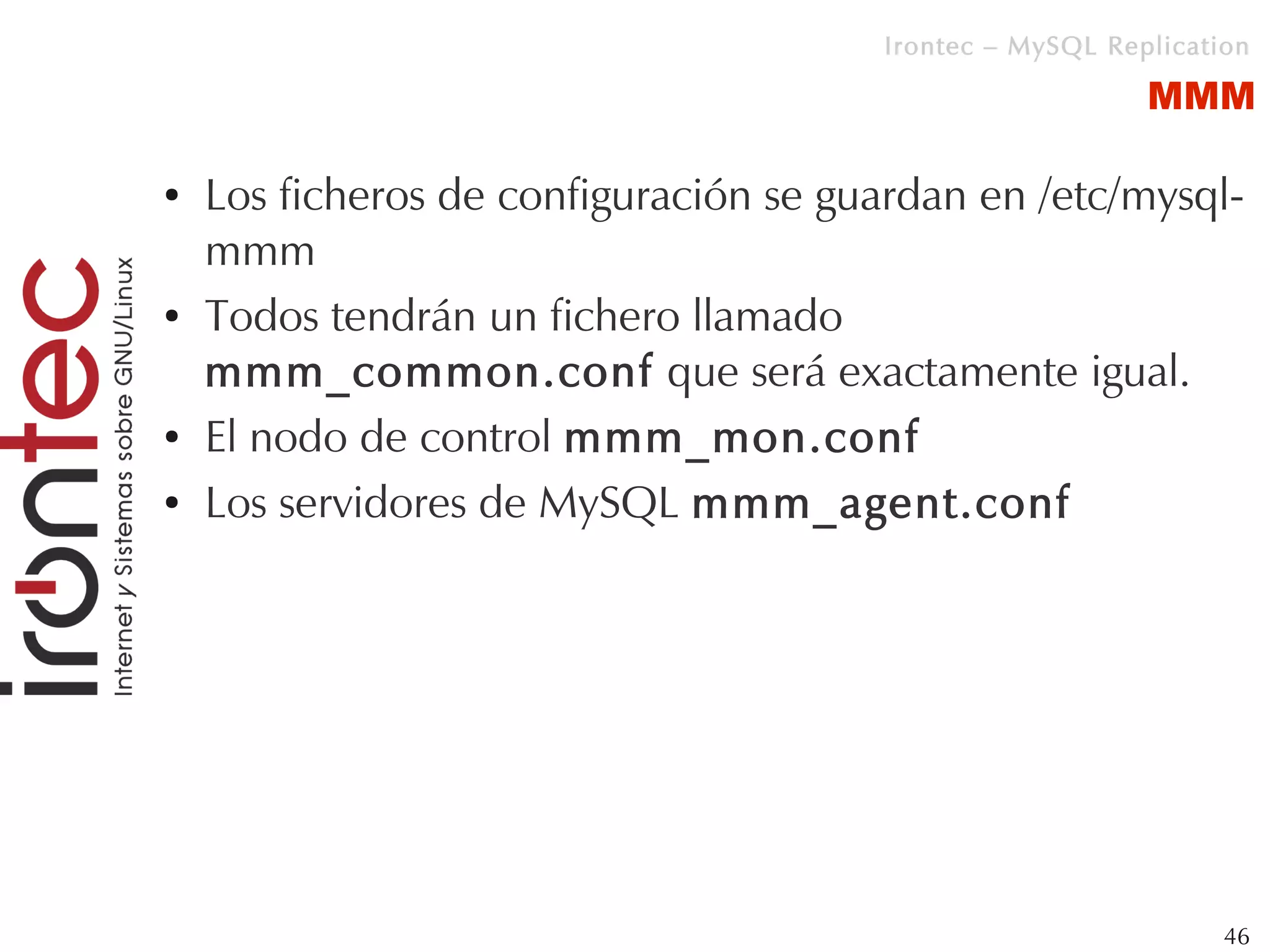 Irontec – MySQL Replication

                                                          MMM

●   Los ficheros de configuración se guardan en /etc/mysql-
    mmm
●   Todos tendrán un fichero llamado
    mmm_common.conf que será exactamente igual.
●   El nodo de control mmm_mon.conf
●   Los servidores de MySQL mmm_agent.conf




                                                                46
 