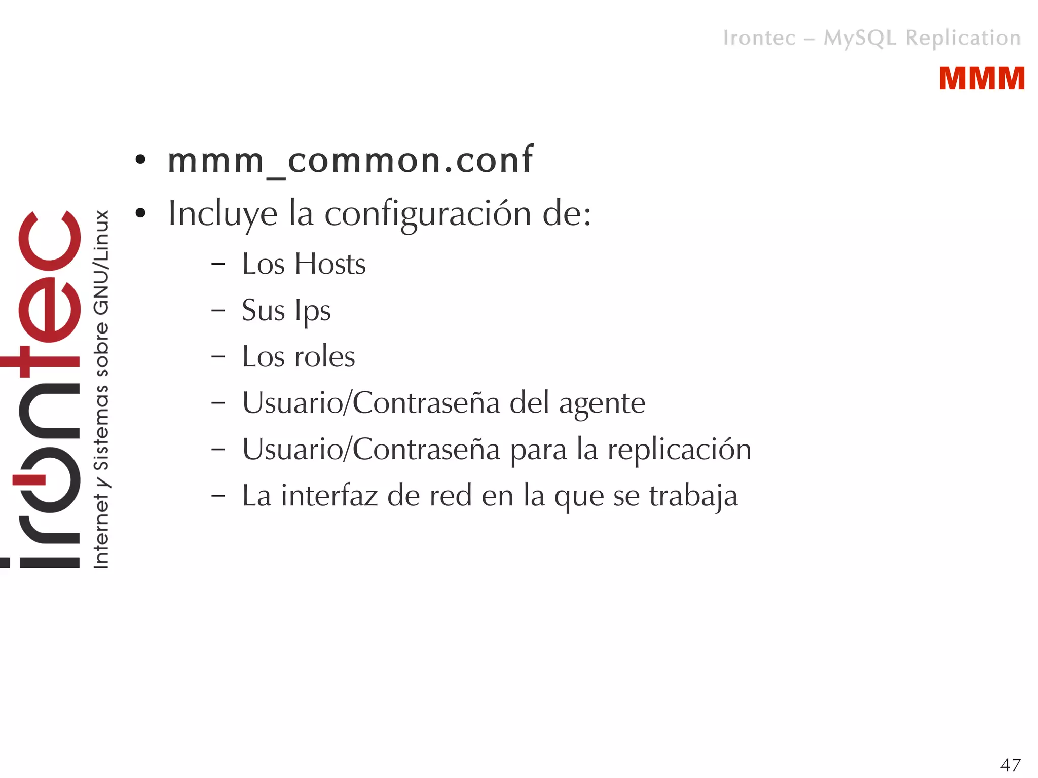 Irontec – MySQL Replication

                                                                 MMM

●   mmm_common.conf
●   Incluye la configuración de:
      –   Los Hosts
      –   Sus Ips
      –   Los roles
      –   Usuario/Contraseña del agente
      –   Usuario/Contraseña para la replicación
      –   La interfaz de red en la que se trabaja




                                                                       47
 