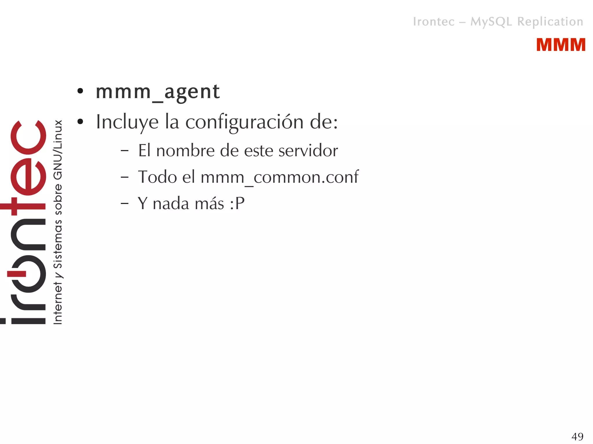 Irontec – MySQL Replication

                                                          MMM

●   mmm_agent
●   Incluye la configuración de:
      –   El nombre de este servidor
      –   Todo el mmm_common.conf
      –   Y nada más :P




                                                                49
 